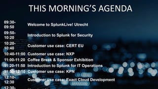 THIS MORNING’S AGENDA
09:30-
09:50
Welcome to SplunkLive! Utrecht
09:50-
10:20
Introduction to Splunk for Security
10:20-
10:40
Customer use case: CERT EU
10:40-11:00 Customer use case: NXP
11:00-11:20 Coffee Break & Sponsor Exhibition
11:20-11:50 Introduction to Splunk for IT Operations
11:50-12:10 Customer use case: KPN
12:10-
12:30
Customer use case: Exact Cloud Development
 