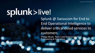 Copyright © 2015 Splunk Inc.
Philipp Moser, Team Lead Enterprise Cloud
Engineering & Operations
Splunk @ Swisscom for End to
End Operational Intelligence to
deliver critical cloud services to
customers
 
