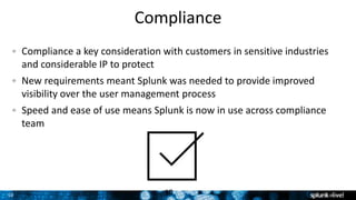 10 10
Compliance a key consideration with customers in sensitive industries
and considerable IP to protect
New requirements meant Splunk was needed to provide improved
visibility over the user management process
Speed and ease of use means Splunk is now in use across compliance
team
Compliance
 