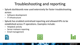 12 12
Splunk dashboards now used extensively for faster troubleshooting
across:
– Software development
– IT infrastructure
Splunk has enabled centralised reporting and allowed KPIs to be
established across IT operations. Examples include:
– Helpdesk activity
– Server malware reporting
– Email management
Troubleshooting and reporting
 