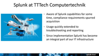 7 7
Splunk at TTTech Computertechnik
Aware of Splunk capabilities for some
time, compliance requirements spurred
acquisition
Usage quickly extended to
troubleshooting and reporting
Since implementation Splunk has become
an integral part of our IT infrastructure
 