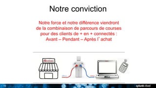 10
Notre conviction
10
Notre force et notre différence viendront
de la combinaison de parcours de courses
pour des clients de + en + connectés :
Avant – Pendant – Après l’achat
 