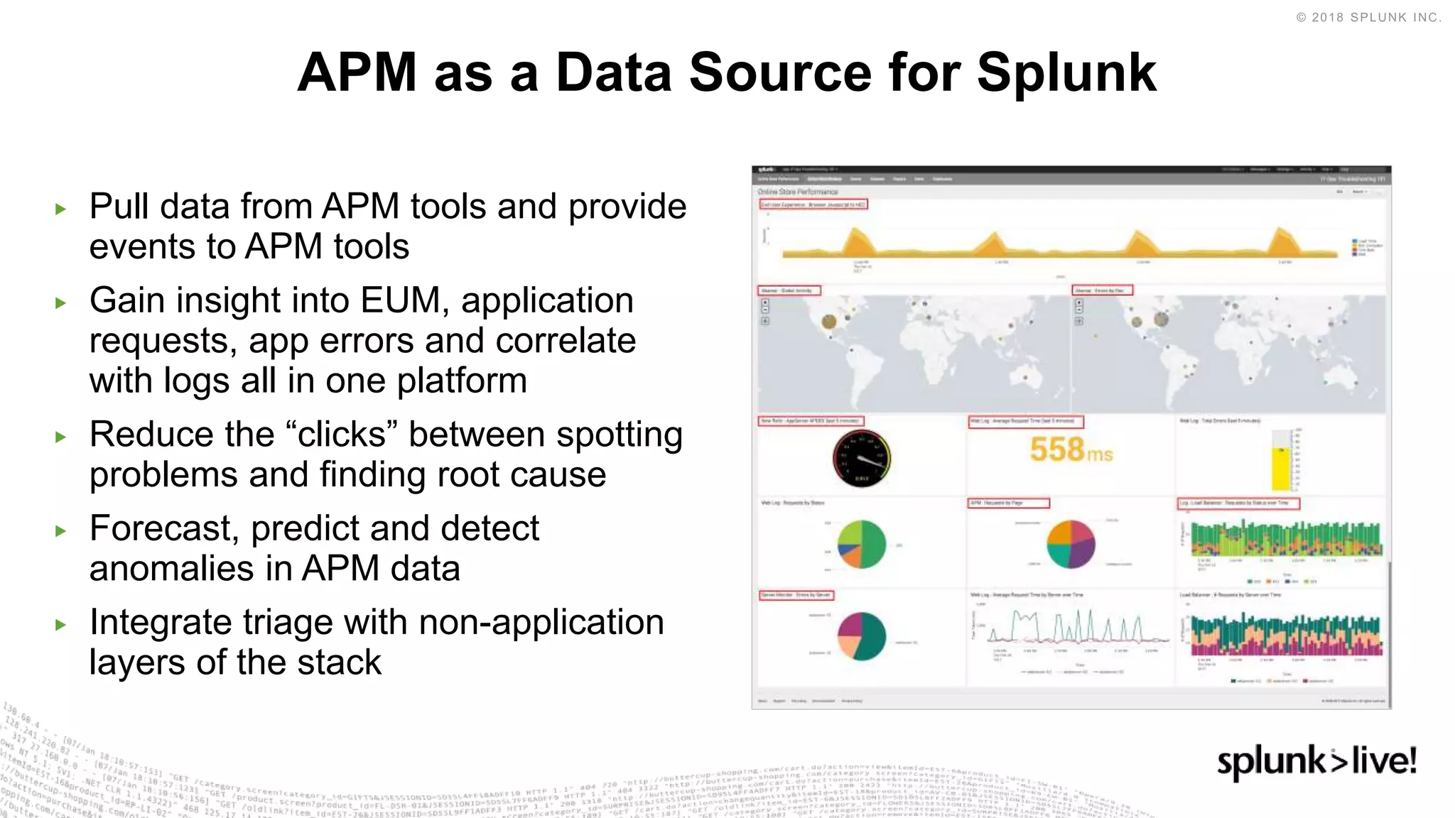 ▶ Pull data from APM tools and provide
events to APM tools
▶ Gain insight into EUM, application
requests, app errors and correlate
with logs all in one platform
▶ Reduce the “clicks” between spotting
problems and finding root cause
▶ Forecast, predict and detect
anomalies in APM data
▶ Integrate triage with non-application
layers of the stack
APM as a Data Source for Splunk
 