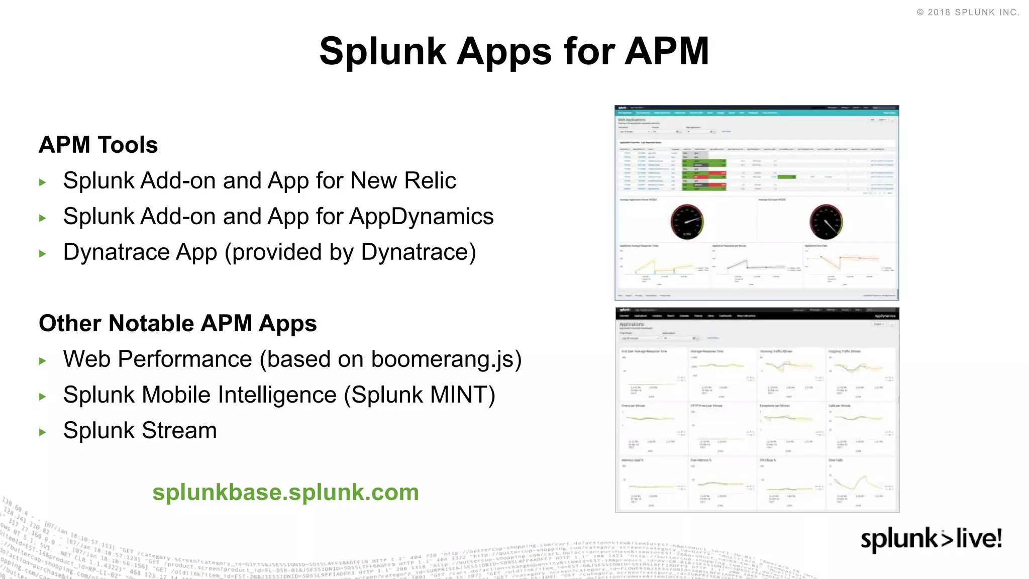 APM Tools
▶ Splunk Add-on and App for New Relic
▶ Splunk Add-on and App for AppDynamics
▶ Dynatrace App (provided by Dynatrace)
Other Notable APM Apps
▶ Web Performance (based on boomerang.js)
▶ Splunk Mobile Intelligence (Splunk MINT)
▶ Splunk Stream
splunkbase.splunk.com
Splunk Apps for APM
 