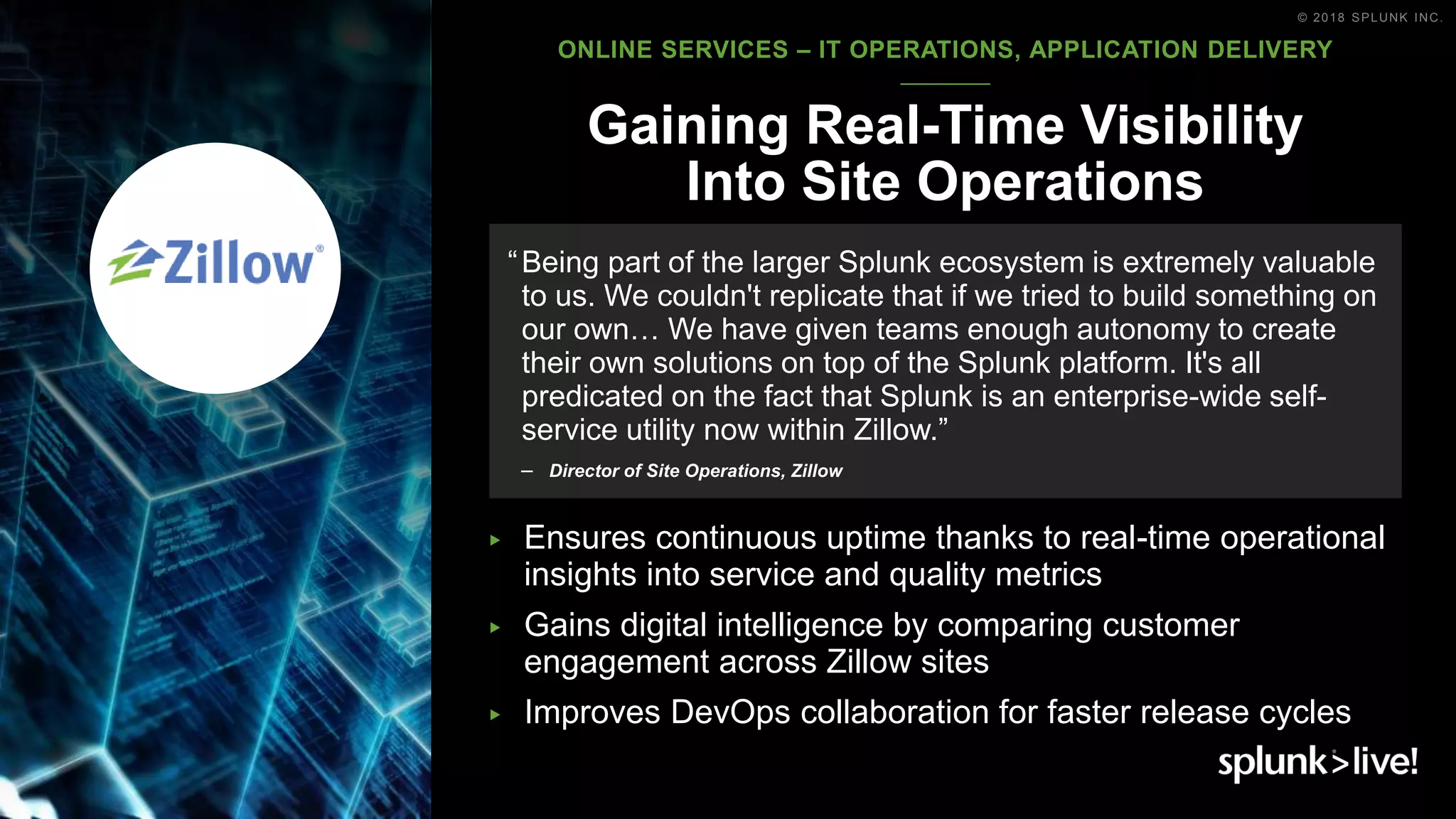© 2018 SPLUNK INC.
▶ Ensures continuous uptime thanks to real-time operational
insights into service and quality metrics
▶ Gains digital intelligence by comparing customer
engagement across Zillow sites
▶ Improves DevOps collaboration for faster release cycles
Gaining Real-Time Visibility
Into Site Operations
“Being part of the larger Splunk ecosystem is extremely valuable
to us. We couldn't replicate that if we tried to build something on
our own… We have given teams enough autonomy to create
their own solutions on top of the Splunk platform. It's all
predicated on the fact that Splunk is an enterprise-wide self-
service utility now within Zillow.”
– Director of Site Operations, Zillow
ONLINE SERVICES – IT OPERATIONS, APPLICATION DELIVERY
 