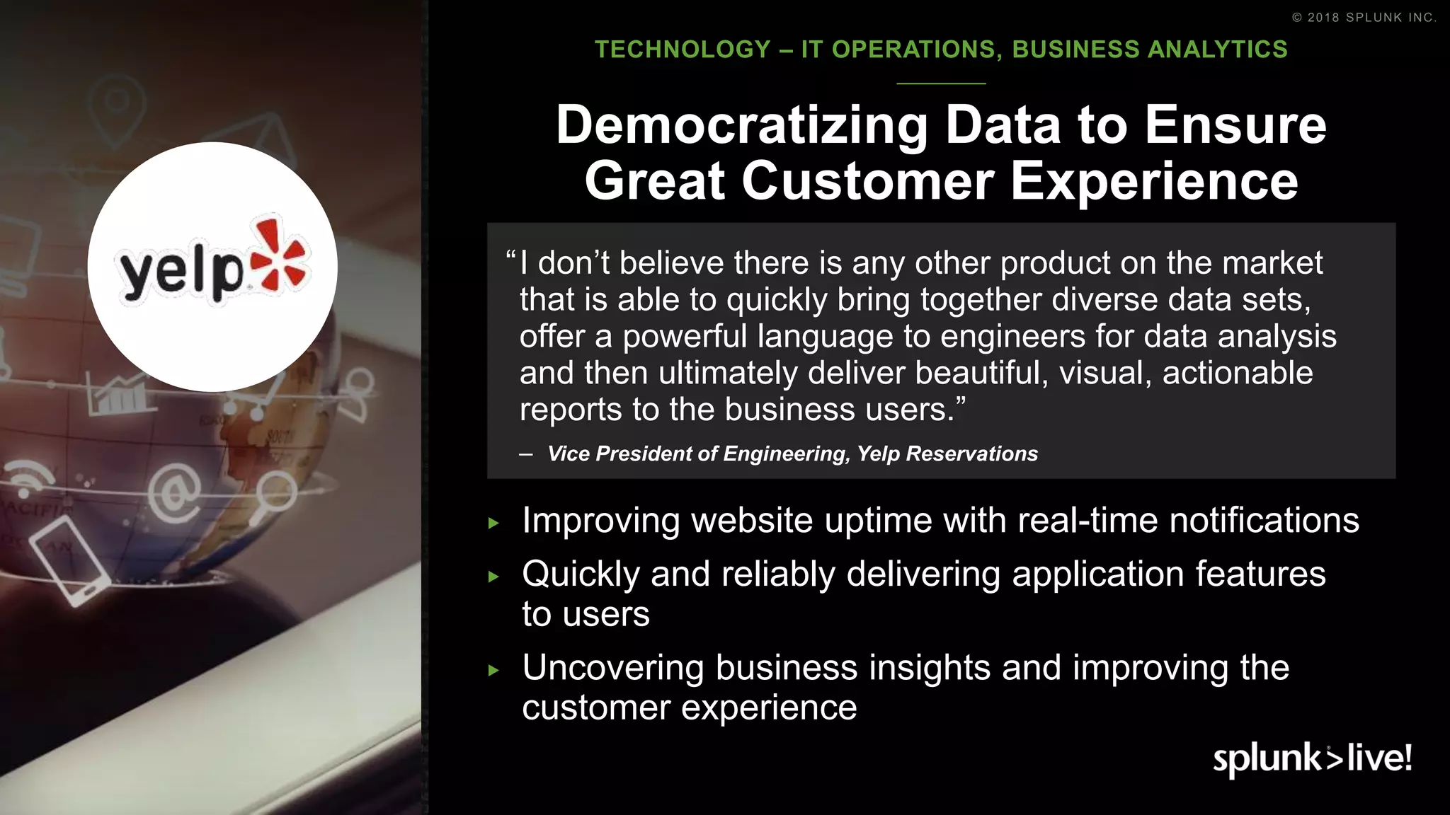 © 2018 SPLUNK INC.
▶ Improving website uptime with real-time notifications
▶ Quickly and reliably delivering application features
to users
▶ Uncovering business insights and improving the
customer experience
Democratizing Data to Ensure
Great Customer Experience
“I don’t believe there is any other product on the market
that is able to quickly bring together diverse data sets,
offer a powerful language to engineers for data analysis
and then ultimately deliver beautiful, visual, actionable
reports to the business users.”
– Vice President of Engineering, Yelp Reservations
TECHNOLOGY – IT OPERATIONS, BUSINESS ANALYTICS
 