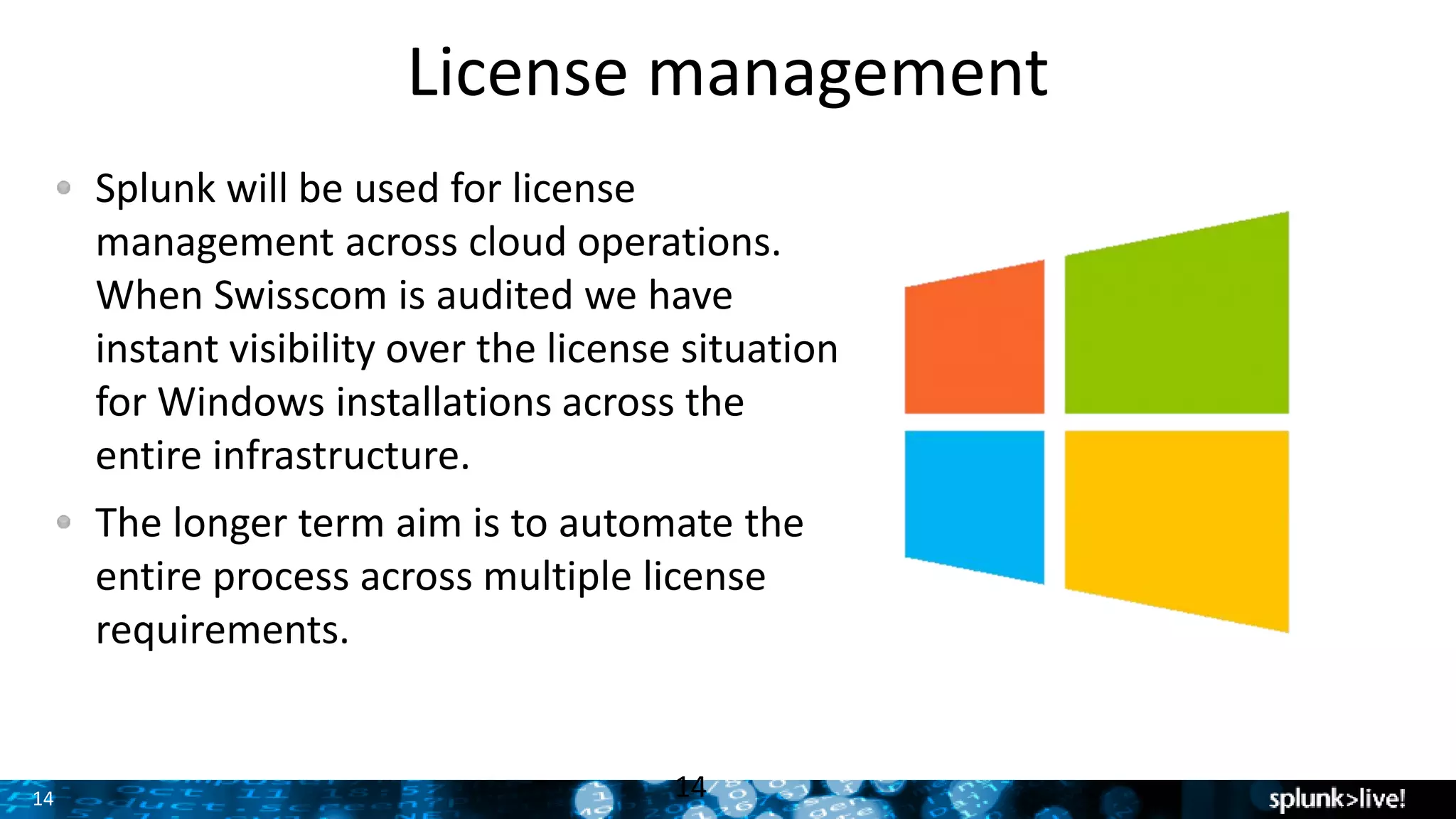 14 14
Splunk will be used for license
management across cloud operations.
When Swisscom is audited we have
instant visibility over the license situation
for Windows installations across the
entire infrastructure.
The longer term aim is to automate the
entire process across multiple license
requirements.
License management
 