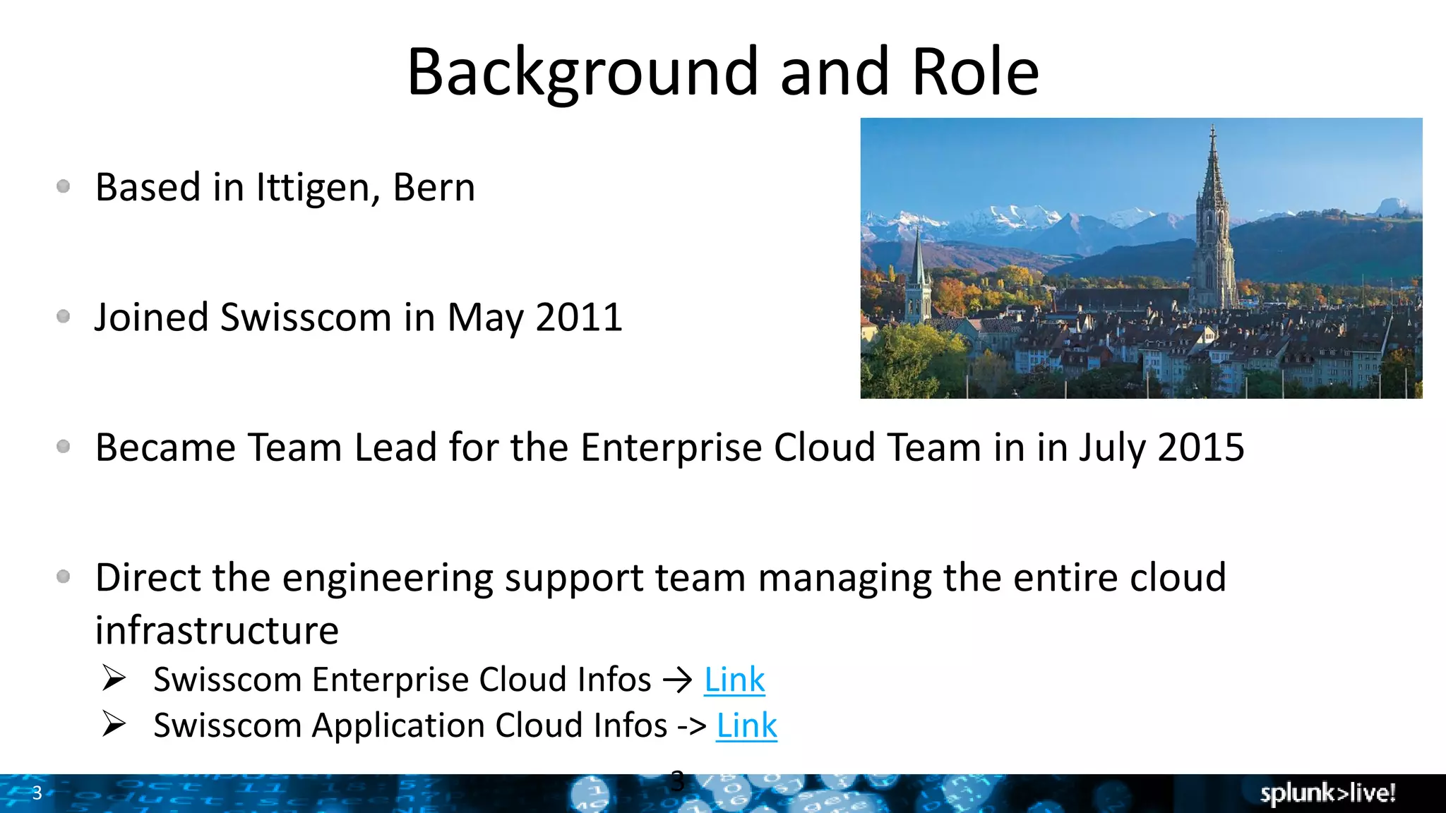 3 3
Based in Ittigen, Bern
Joined Swisscom in May 2011
Became Team Lead for the Enterprise Cloud Team in in July 2015
Direct the engineering support team managing the entire cloud
infrastructure
 Swisscom Enterprise Cloud Infos → Link
 Swisscom Application Cloud Infos -> Link
Background and Role
 