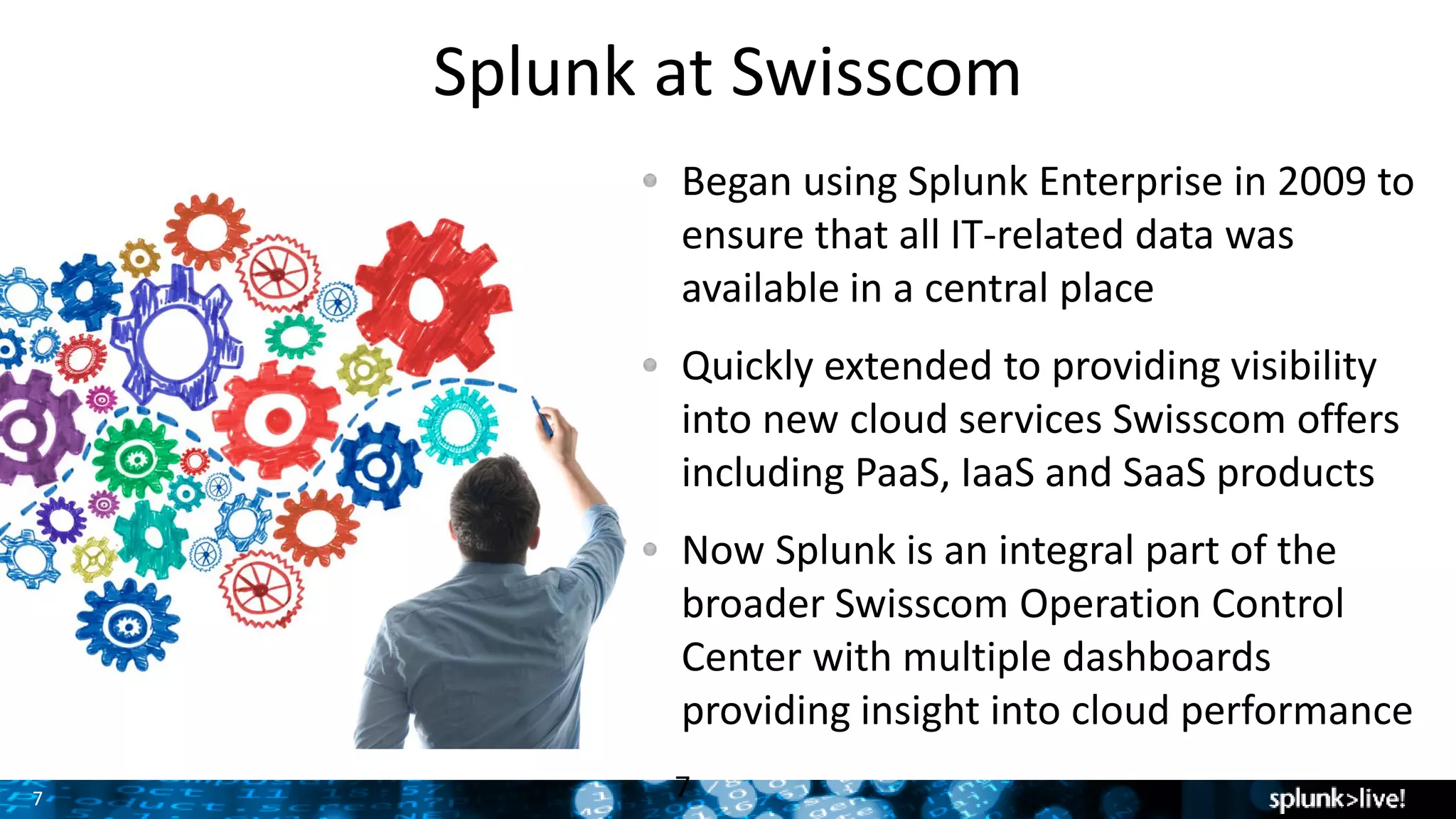 7 7
Splunk at Swisscom
Began using Splunk Enterprise in 2009 to
ensure that all IT-related data was
available in a central place
Quickly extended to providing visibility
into new cloud services Swisscom offers
including PaaS, IaaS and SaaS products
Now Splunk is an integral part of the
broader Swisscom Operation Control
Center with multiple dashboards
providing insight into cloud performance
 