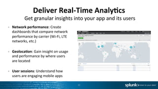 Deliver	
  Real-­‐Time	
  Analy=cs	
  
•  Network	
  performance:	
  Create	
  
dashboards	
  that	
  compare	
  network	
  
performance	
  by	
  carrier	
  (Wi-­‐Fi,	
  LTE	
  
networks,	
  etc.)	
  
	
  
•  Geoloca=on:	
  Gain	
  insight	
  on	
  usage	
  
and	
  performance	
  by	
  where	
  users	
  
are	
  located	
  
	
  
•  User	
  sessions:	
  Understand	
  how	
  
users	
  are	
  engaging	
  mobile	
  apps	
  
11	
  
Get	
  granular	
  insights	
  into	
  your	
  app	
  and	
  its	
  users	
  
 