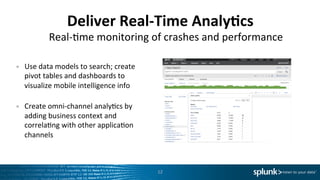 Deliver	
  Real-­‐Time	
  Analy=cs	
  
•  Use	
  data	
  models	
  to	
  search;	
  create	
  
pivot	
  tables	
  and	
  dashboards	
  to	
  
visualize	
  mobile	
  intelligence	
  info	
  
	
  
•  Create	
  omni-­‐channel	
  analyLcs	
  by	
  
adding	
  business	
  context	
  and	
  
correlaLng	
  with	
  other	
  applicaLon	
  
channels	
  
12	
  
Real-­‐Lme	
  monitoring	
  of	
  crashes	
  and	
  performance	
  
 