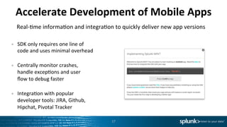 Accelerate	
  Development	
  of	
  Mobile	
  Apps	
  
Real-­‐Lme	
  informaLon	
  and	
  integraLon	
  to	
  quickly	
  deliver	
  new	
  app	
  versions	
  
•  SDK	
  only	
  requires	
  one	
  line	
  of	
  
code	
  and	
  uses	
  minimal	
  overhead	
  
	
  
•  Centrally	
  monitor	
  crashes,	
  
handle	
  excepLons	
  and	
  user	
  
ﬂow	
  to	
  debug	
  faster	
  
	
  
•  IntegraLon	
  with	
  popular	
  
developer	
  tools:	
  JIRA,	
  Github,	
  
Hipchat,	
  Pivotal	
  Tracker	
  	
  
17	
  
 