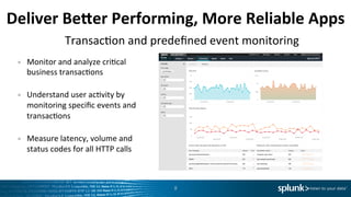 Deliver	
  BeTer	
  Performing,	
  More	
  Reliable	
  Apps	
  
•  Monitor	
  and	
  analyze	
  criLcal	
  
business	
  transacLons	
  
	
  
•  Understand	
  user	
  acLvity	
  by	
  
monitoring	
  speciﬁc	
  events	
  and	
  
transacLons	
  
	
  
•  Measure	
  latency,	
  volume	
  and	
  
status	
  codes	
  for	
  all	
  HTTP	
  calls	
  	
  
8	
  
TransacLon	
  and	
  predeﬁned	
  event	
  monitoring	
  
 