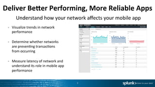 Deliver	
  BeTer	
  Performing,	
  More	
  Reliable	
  Apps	
  
•  Visualize	
  trends	
  in	
  network	
  
performance	
  
	
  
•  Determine	
  whether	
  networks	
  
are	
  prevenLng	
  transacLons	
  	
  
from	
  occurring	
  	
  
	
  
•  Measure	
  latency	
  of	
  network	
  and	
  
understand	
  its	
  role	
  in	
  mobile	
  app	
  
performance	
  
9	
  
Understand	
  how	
  your	
  network	
  aﬀects	
  your	
  mobile	
  app	
  
 