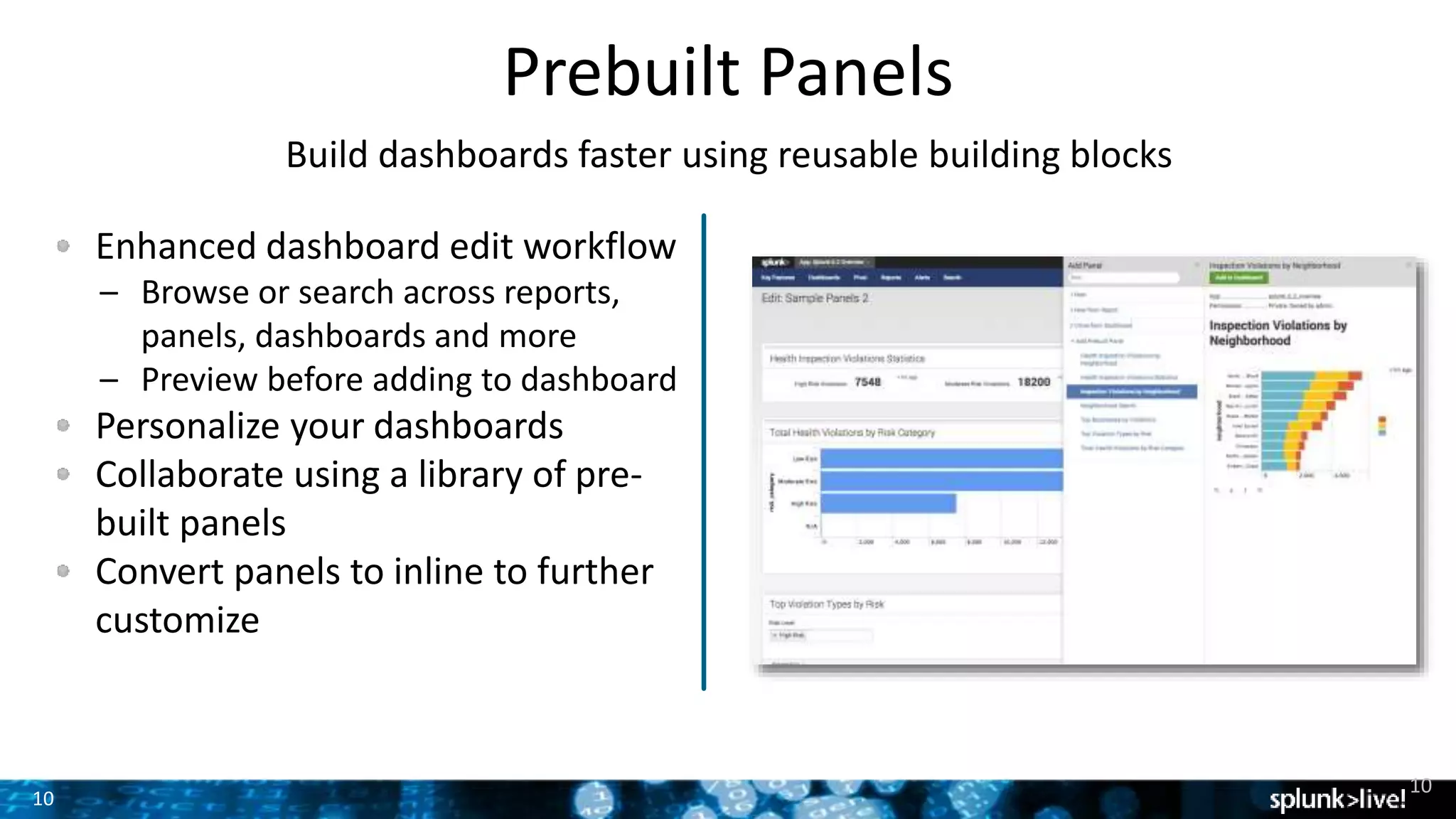 10
Prebuilt Panels
Build dashboards faster using reusable building blocks
Enhanced dashboard edit workflow
– Browse or search across reports,
panels, dashboards and more
– Preview before adding to dashboard
Personalize your dashboards
Collaborate using a library of pre-
built panels
Convert panels to inline to further
customize
10
 