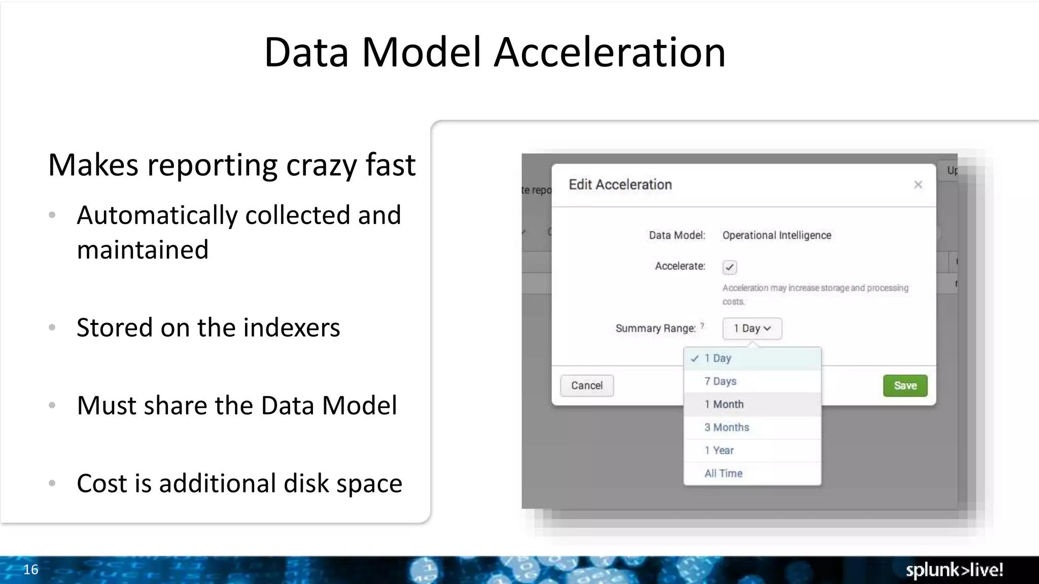 16
Data Model Acceleration
• Automatically collected and
maintained
• Stored on the indexers
• Must share the Data Model
• Cost is additional disk space
Makes reporting crazy fast
 