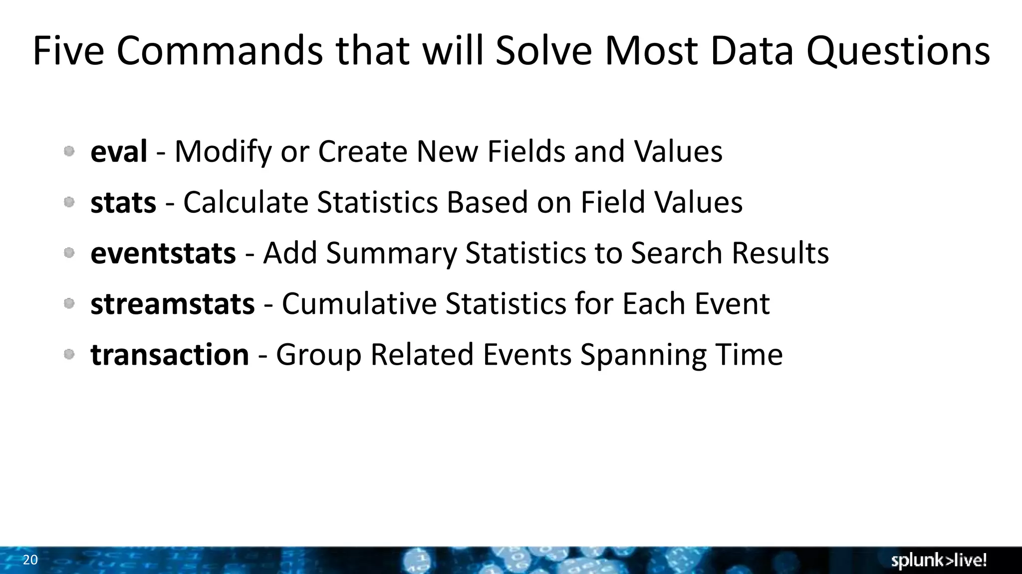 20
Five Commands that will Solve Most Data Questions
eval - Modify or Create New Fields and Values
stats - Calculate Statistics Based on Field Values
eventstats - Add Summary Statistics to Search Results
streamstats - Cumulative Statistics for Each Event
transaction - Group Related Events Spanning Time
 