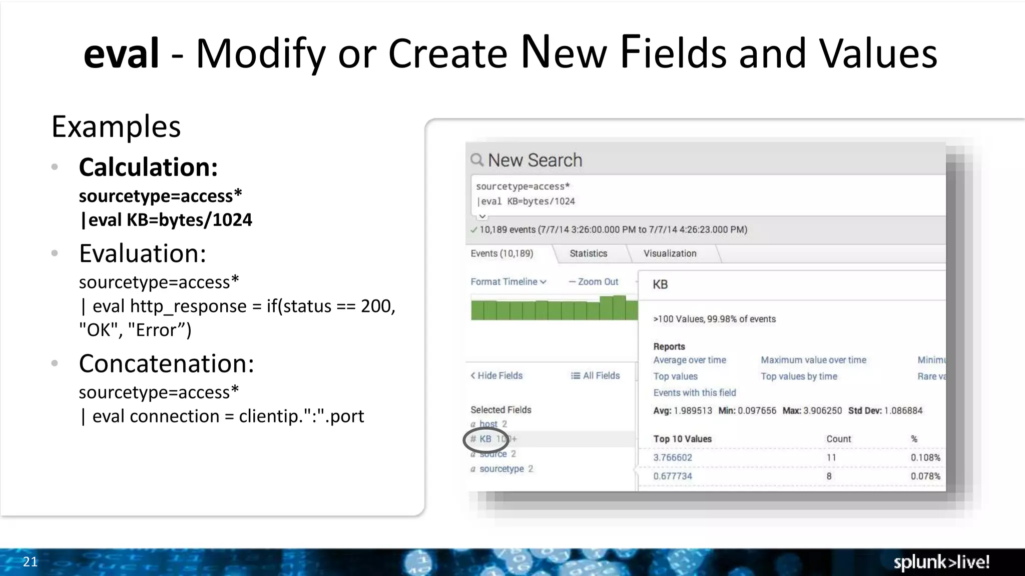 21
eval - Modify or Create New Fields and Values
Examples
• Calculation:
sourcetype=access*
|eval KB=bytes/1024
• Evaluation:
sourcetype=access*
| eval http_response = if(status == 200,
"OK", "Error”)
• Concatenation:
sourcetype=access*
| eval connection = clientip.":".port
 