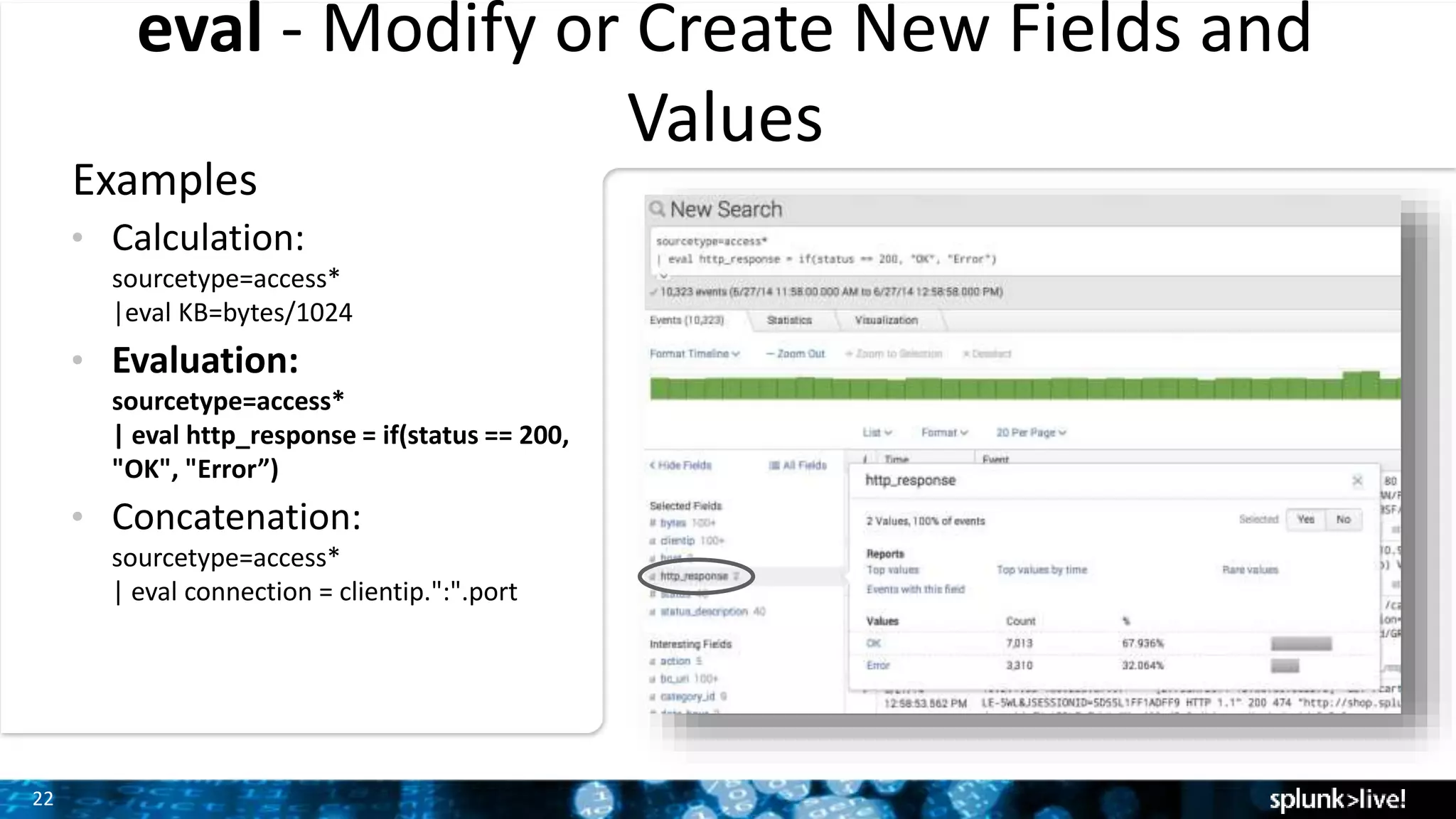 22
eval - Modify or Create New Fields and
Values
Examples
• Calculation:
sourcetype=access*
|eval KB=bytes/1024
• Evaluation:
sourcetype=access*
| eval http_response = if(status == 200,
"OK", "Error”)
• Concatenation:
sourcetype=access*
| eval connection = clientip.":".port
 