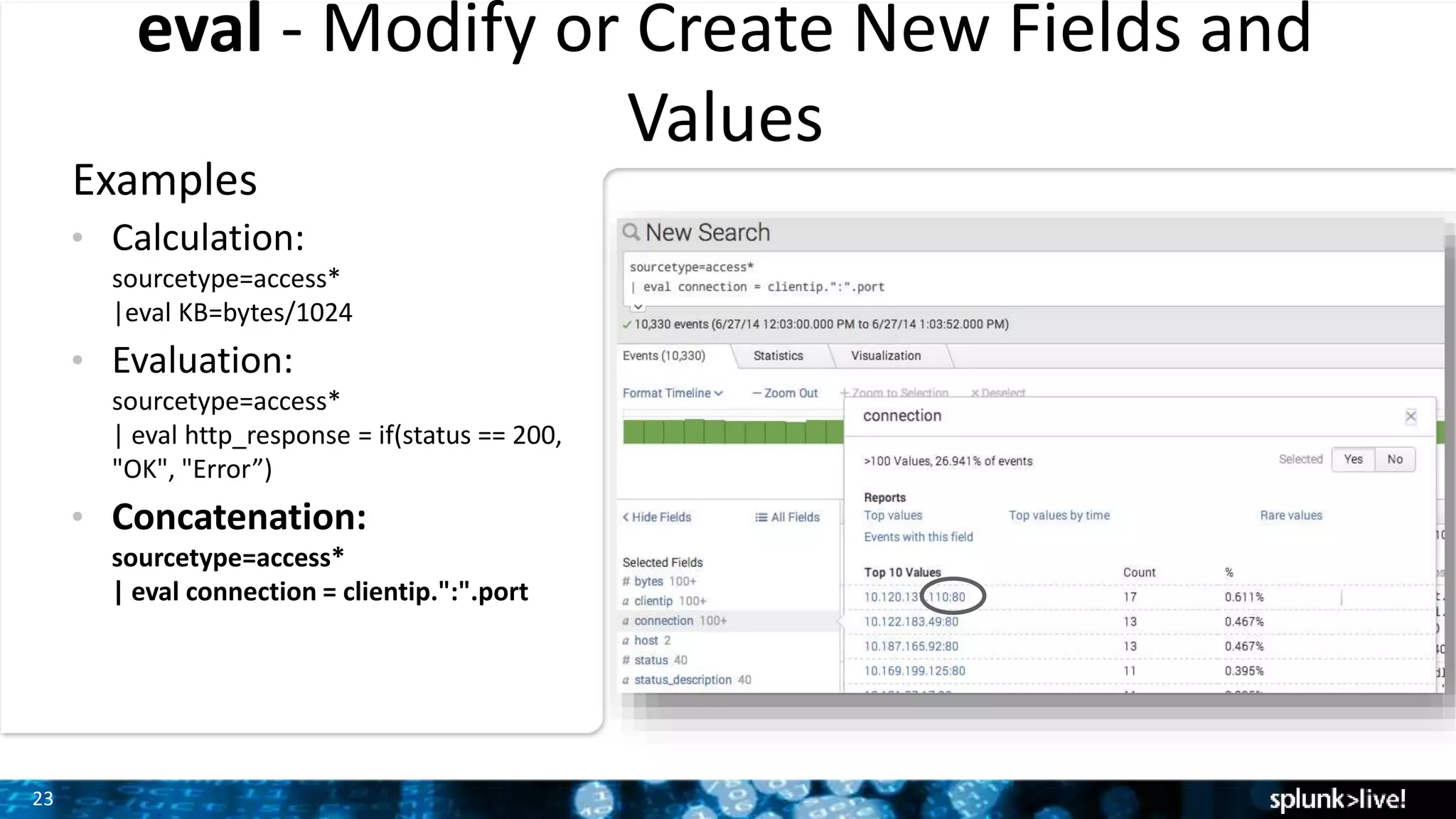 23
eval - Modify or Create New Fields and
Values
Examples
• Calculation:
sourcetype=access*
|eval KB=bytes/1024
• Evaluation:
sourcetype=access*
| eval http_response = if(status == 200,
"OK", "Error”)
• Concatenation:
sourcetype=access*
| eval connection = clientip.":".port
 