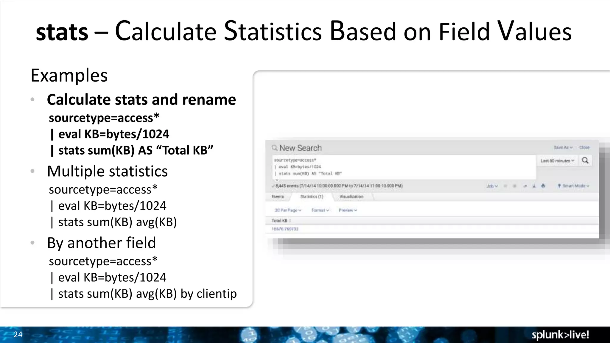 24
stats – Calculate Statistics Based on Field Values
Examples
• Calculate stats and rename
sourcetype=access*
| eval KB=bytes/1024
| stats sum(KB) AS “Total KB”
• Multiple statistics
sourcetype=access*
| eval KB=bytes/1024
| stats sum(KB) avg(KB)
• By another field
sourcetype=access*
| eval KB=bytes/1024
| stats sum(KB) avg(KB) by clientip
 