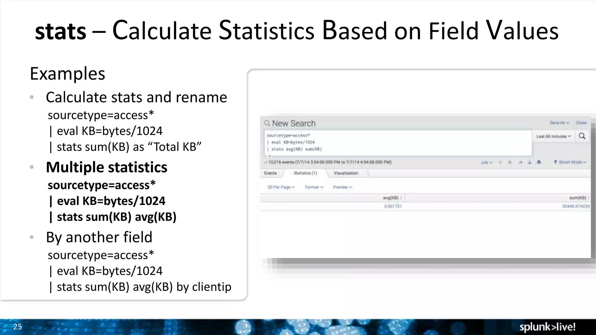25
stats – Calculate Statistics Based on Field Values
Examples
• Calculate stats and rename
sourcetype=access*
| eval KB=bytes/1024
| stats sum(KB) as “Total KB”
• Multiple statistics
sourcetype=access*
| eval KB=bytes/1024
| stats sum(KB) avg(KB)
• By another field
sourcetype=access*
| eval KB=bytes/1024
| stats sum(KB) avg(KB) by clientip
 