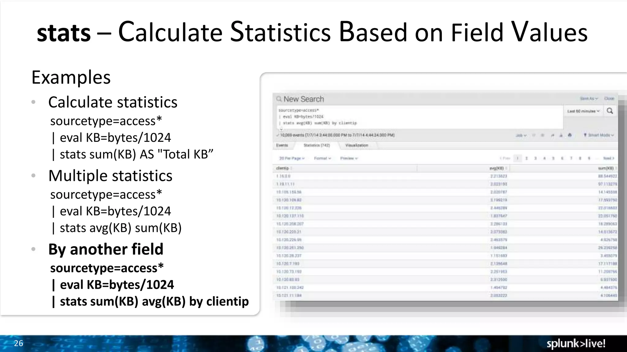 26
stats – Calculate Statistics Based on Field Values
Examples
• Calculate statistics
sourcetype=access*
| eval KB=bytes/1024
| stats sum(KB) AS "Total KB”
• Multiple statistics
sourcetype=access*
| eval KB=bytes/1024
| stats avg(KB) sum(KB)
• By another field
sourcetype=access*
| eval KB=bytes/1024
| stats sum(KB) avg(KB) by clientip
 