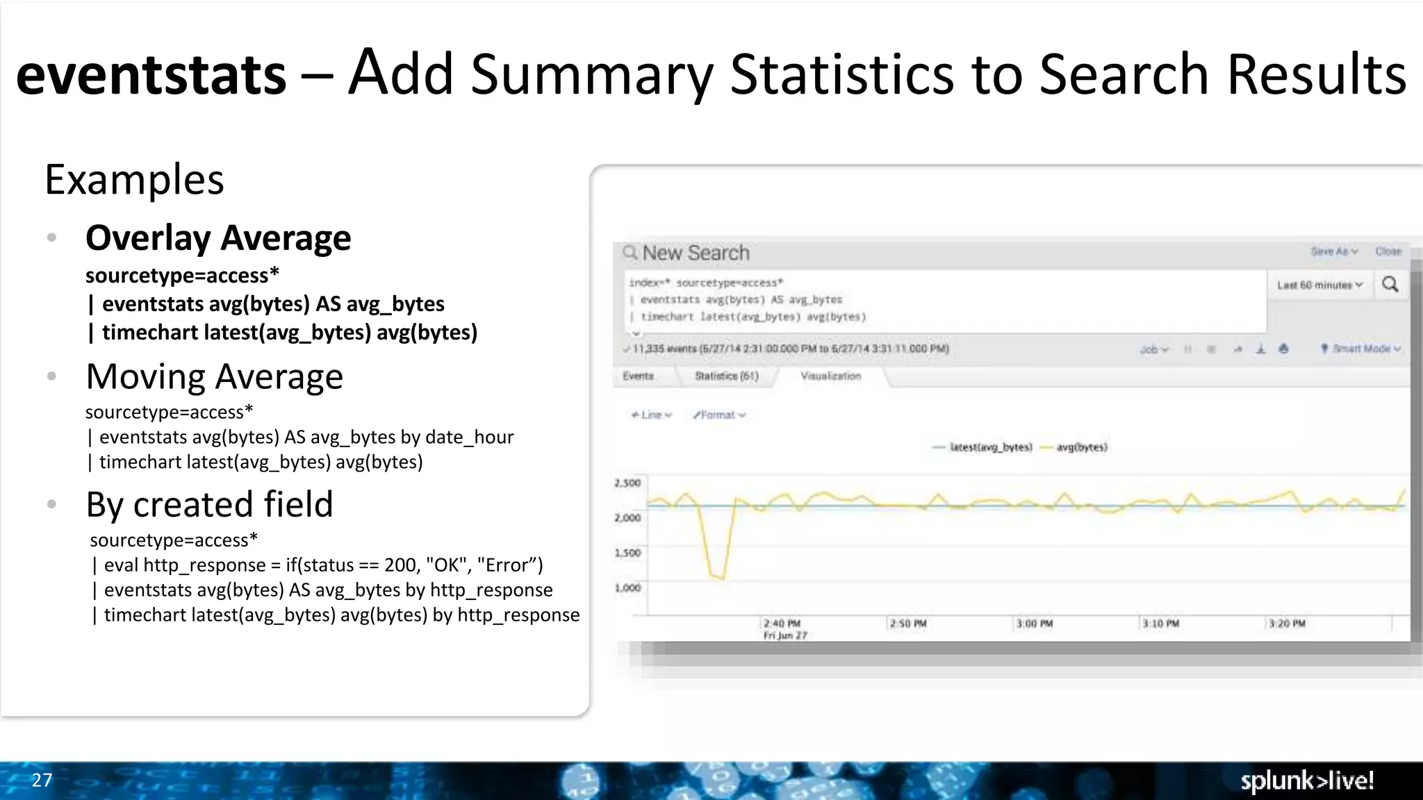 27
eventstats – Add Summary Statistics to Search Results
Examples
• Overlay Average
sourcetype=access*
| eventstats avg(bytes) AS avg_bytes
| timechart latest(avg_bytes) avg(bytes)
• Moving Average
sourcetype=access*
| eventstats avg(bytes) AS avg_bytes by date_hour
| timechart latest(avg_bytes) avg(bytes)
• By created field
sourcetype=access*
| eval http_response = if(status == 200, "OK", "Error”)
| eventstats avg(bytes) AS avg_bytes by http_response
| timechart latest(avg_bytes) avg(bytes) by http_response
 