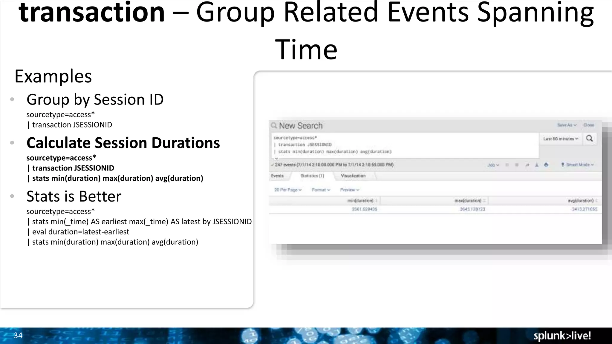 34
transaction – Group Related Events Spanning
Time
Examples
• Group by Session ID
sourcetype=access*
| transaction JSESSIONID
• Calculate Session Durations
sourcetype=access*
| transaction JSESSIONID
| stats min(duration) max(duration) avg(duration)
• Stats is Better
sourcetype=access*
| stats min(_time) AS earliest max(_time) AS latest by JSESSIONID
| eval duration=latest-earliest
| stats min(duration) max(duration) avg(duration)
 