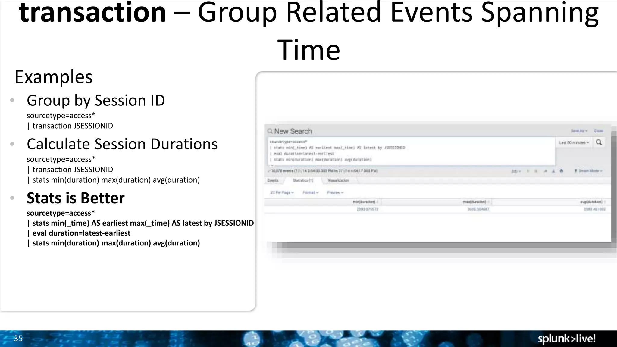 35
transaction – Group Related Events Spanning
Time
Examples
• Group by Session ID
sourcetype=access*
| transaction JSESSIONID
• Calculate Session Durations
sourcetype=access*
| transaction JSESSIONID
| stats min(duration) max(duration) avg(duration)
• Stats is Better
sourcetype=access*
| stats min(_time) AS earliest max(_time) AS latest by JSESSIONID
| eval duration=latest-earliest
| stats min(duration) max(duration) avg(duration)
 