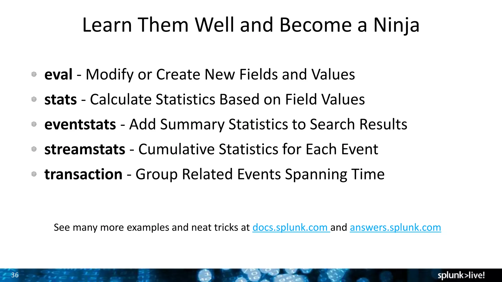 36
Learn Them Well and Become a Ninja
eval - Modify or Create New Fields and Values
stats - Calculate Statistics Based on Field Values
eventstats - Add Summary Statistics to Search Results
streamstats - Cumulative Statistics for Each Event
transaction - Group Related Events Spanning Time
See many more examples and neat tricks at docs.splunk.com and answers.splunk.com
 