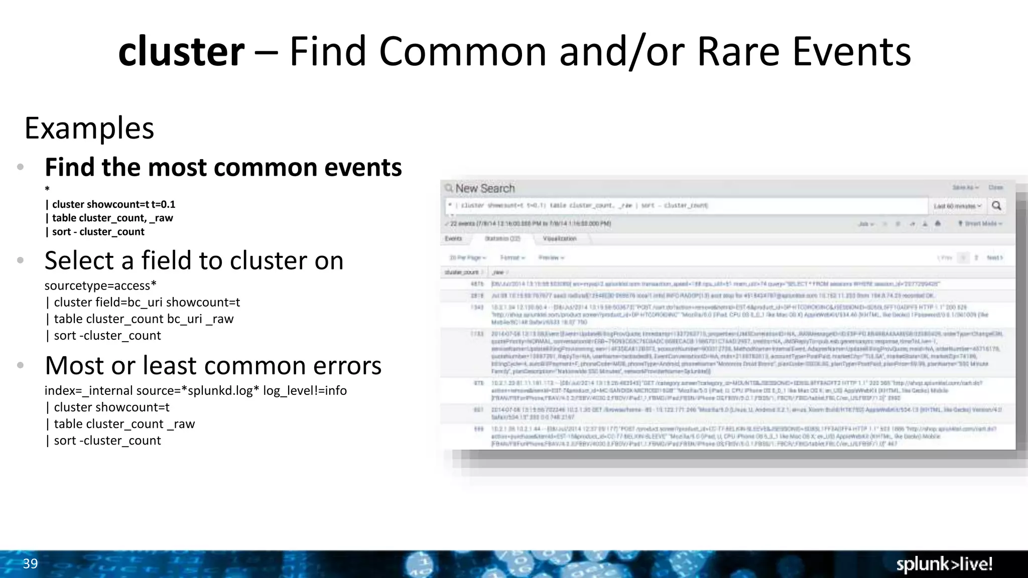 39
cluster – Find Common and/or Rare Events
Examples
• Find the most common events
*
| cluster showcount=t t=0.1
| table cluster_count, _raw
| sort - cluster_count
• Select a field to cluster on
sourcetype=access*
| cluster field=bc_uri showcount=t
| table cluster_count bc_uri _raw
| sort -cluster_count
• Most or least common errors
index=_internal source=*splunkd.log* log_level!=info
| cluster showcount=t
| table cluster_count _raw
| sort -cluster_count
 