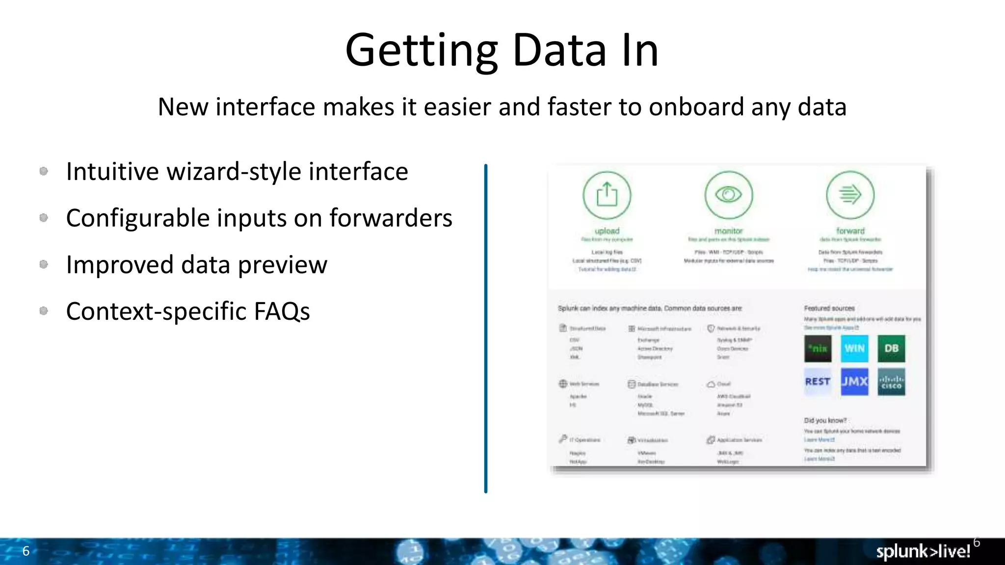 6
Getting Data In
New interface makes it easier and faster to onboard any data
Intuitive wizard-style interface
Configurable inputs on forwarders
Improved data preview
Context-specific FAQs
6
 