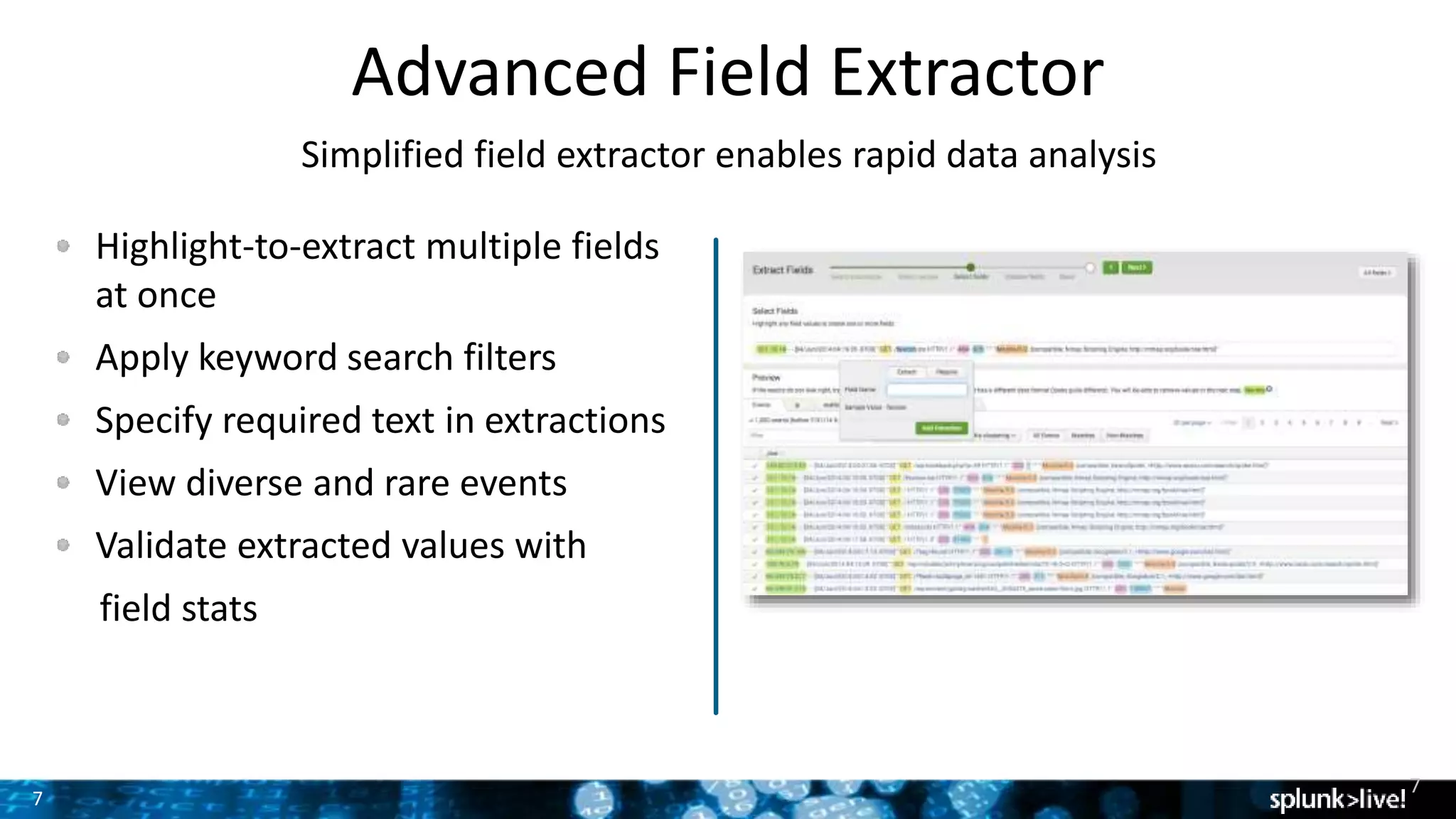 7
Advanced Field Extractor
Simplified field extractor enables rapid data analysis
Highlight-to-extract multiple fields
at once
Apply keyword search filters
Specify required text in extractions
View diverse and rare events
Validate extracted values with
field stats
7
 
