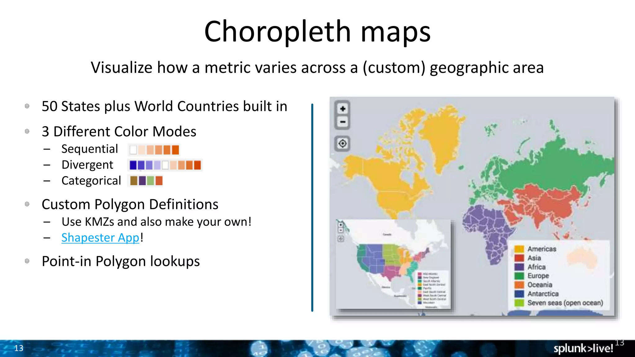 13
Choropleth maps
Visualize how a metric varies across a (custom) geographic area
50 States plus World Countries built in
3 Different Color Modes
– Sequential
– Divergent
– Categorical
Custom Polygon Definitions
– Use KMZs and also make your own!
– Shapester App!
Point-in Polygon lookups
13
 