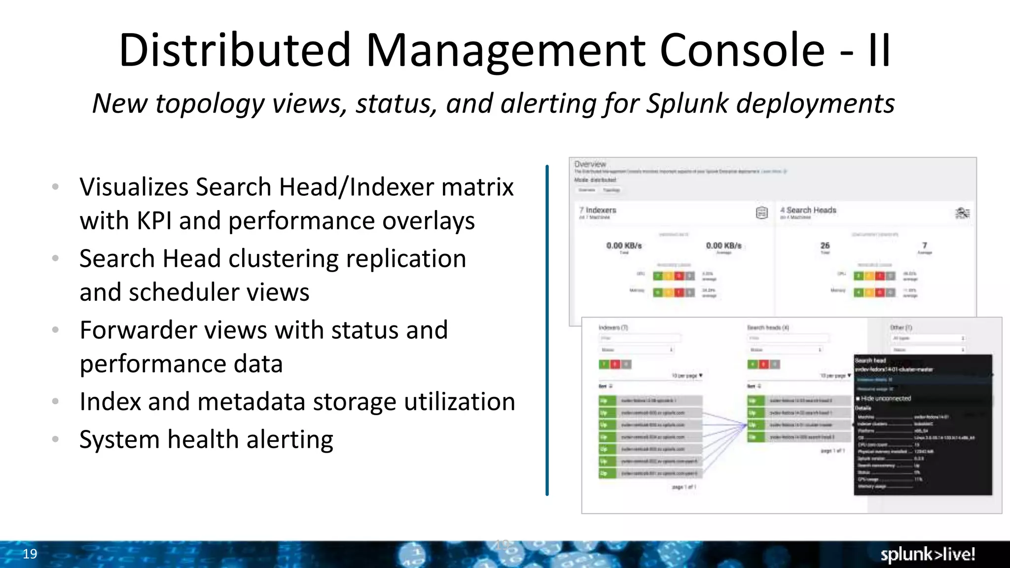 19
Distributed Management Console - II
New topology views, status, and alerting for Splunk deployments
• Visualizes Search Head/Indexer matrix
with KPI and performance overlays
• Search Head clustering replication
and scheduler views
• Forwarder views with status and
performance data
• Index and metadata storage utilization
• System health alerting
19
 