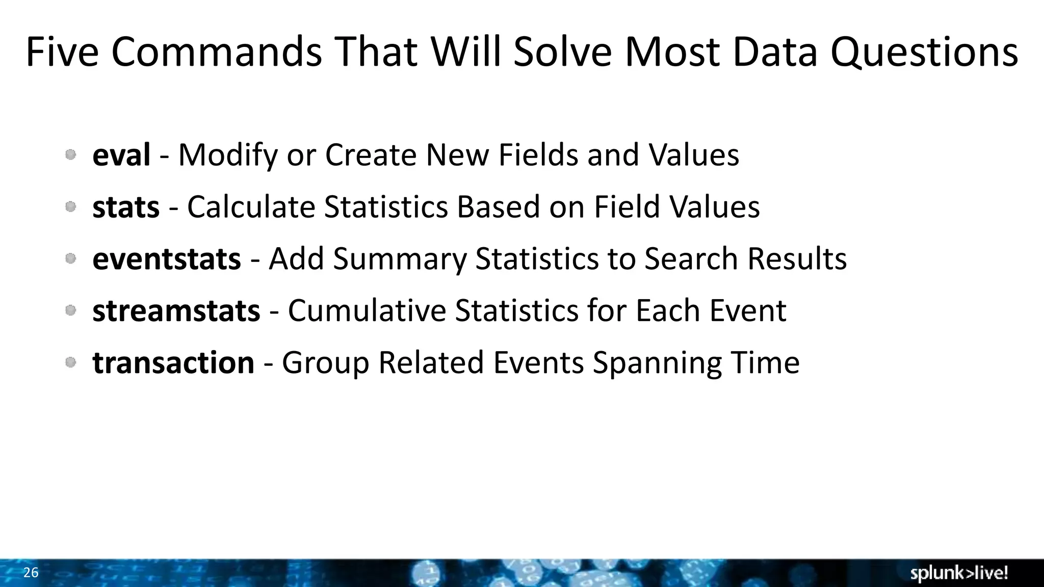 26
Five Commands That Will Solve Most Data Questions
eval - Modify or Create New Fields and Values
stats - Calculate Statistics Based on Field Values
eventstats - Add Summary Statistics to Search Results
streamstats - Cumulative Statistics for Each Event
transaction - Group Related Events Spanning Time
 