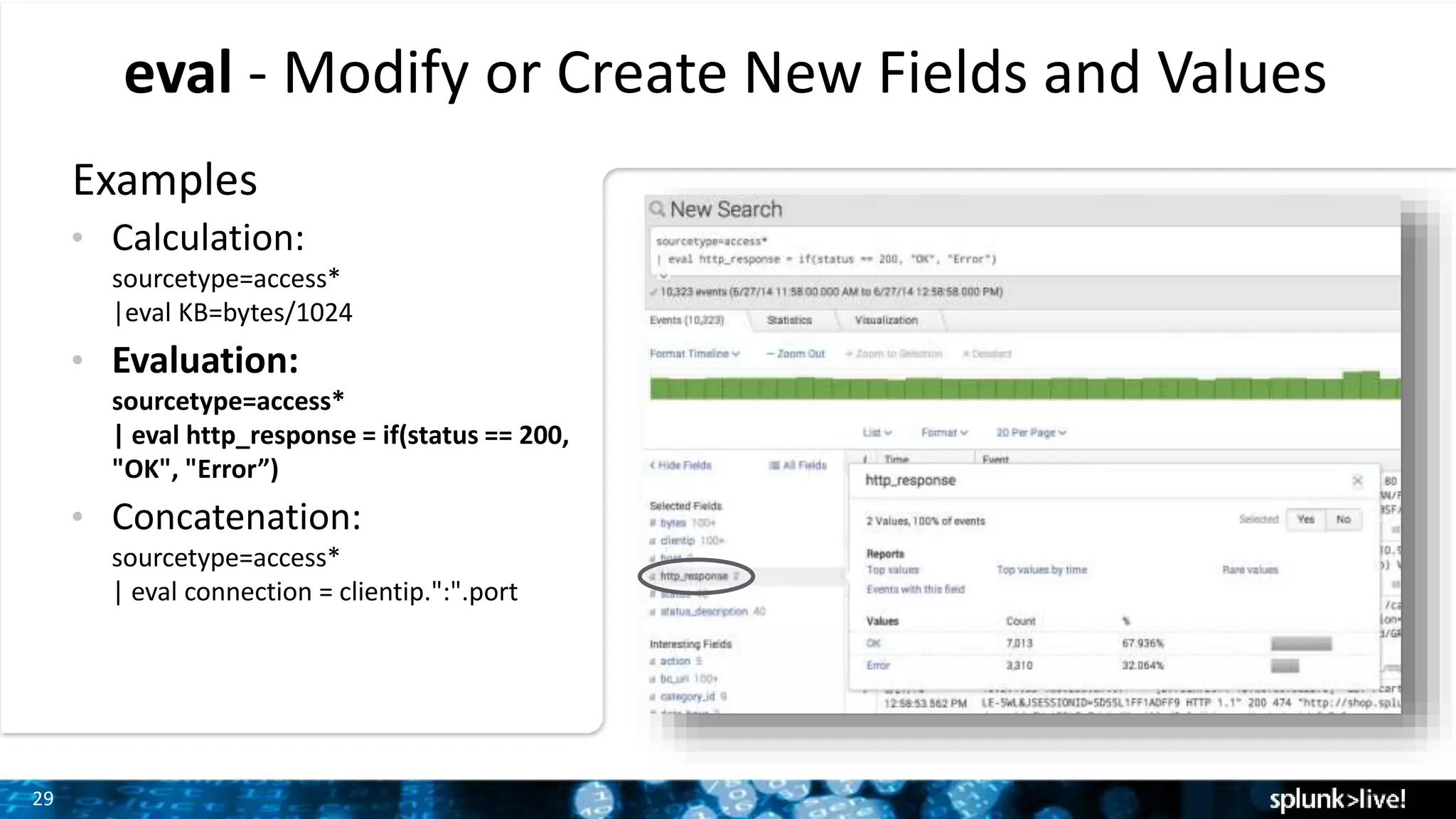 29
eval - Modify or Create New Fields and Values
Examples
• Calculation:
sourcetype=access*
|eval KB=bytes/1024
• Evaluation:
sourcetype=access*
| eval http_response = if(status == 200,
"OK", "Error”)
• Concatenation:
sourcetype=access*
| eval connection = clientip.":".port
 
