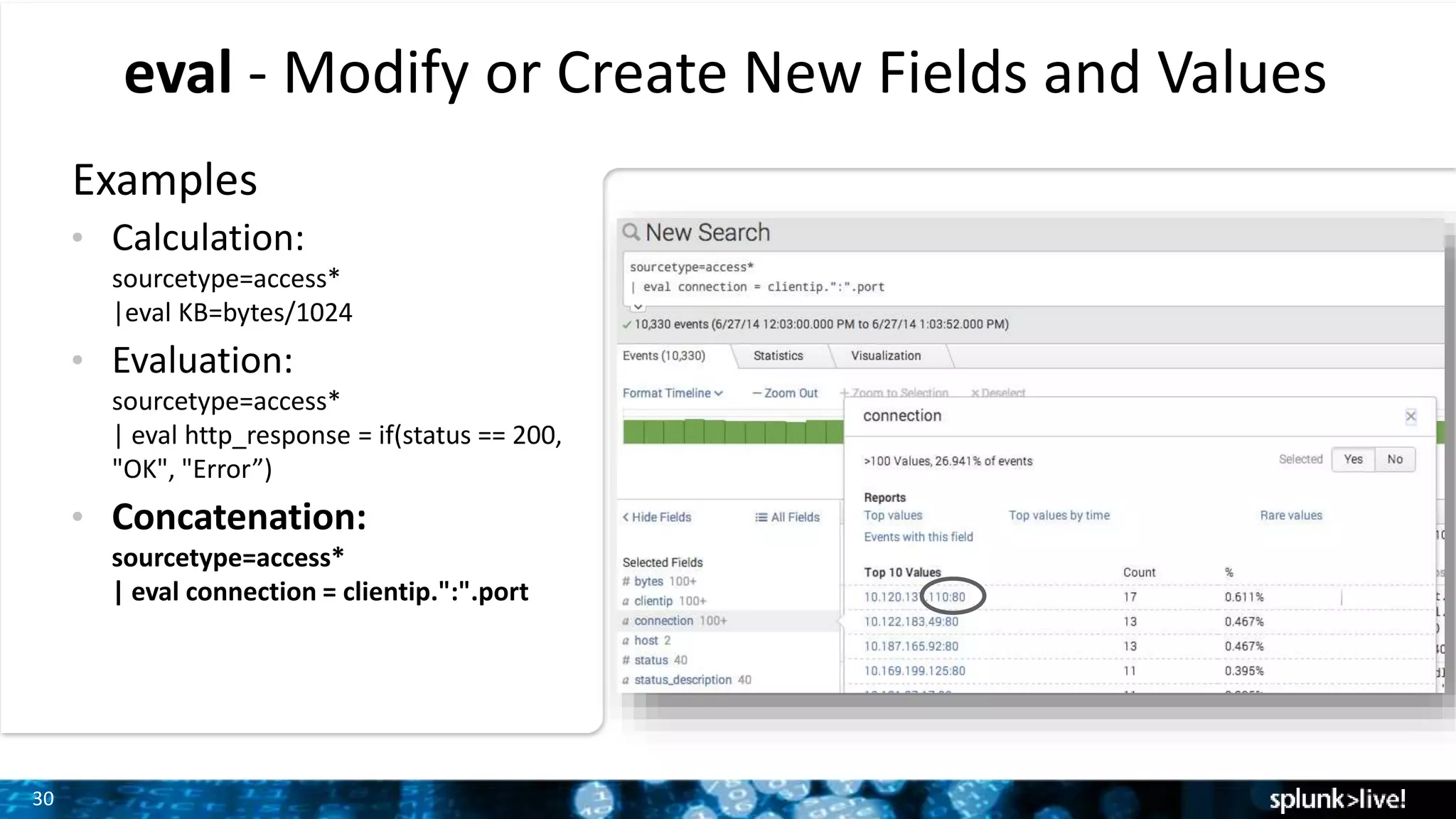 30
eval - Modify or Create New Fields and Values
Examples
• Calculation:
sourcetype=access*
|eval KB=bytes/1024
• Evaluation:
sourcetype=access*
| eval http_response = if(status == 200,
"OK", "Error”)
• Concatenation:
sourcetype=access*
| eval connection = clientip.":".port
 