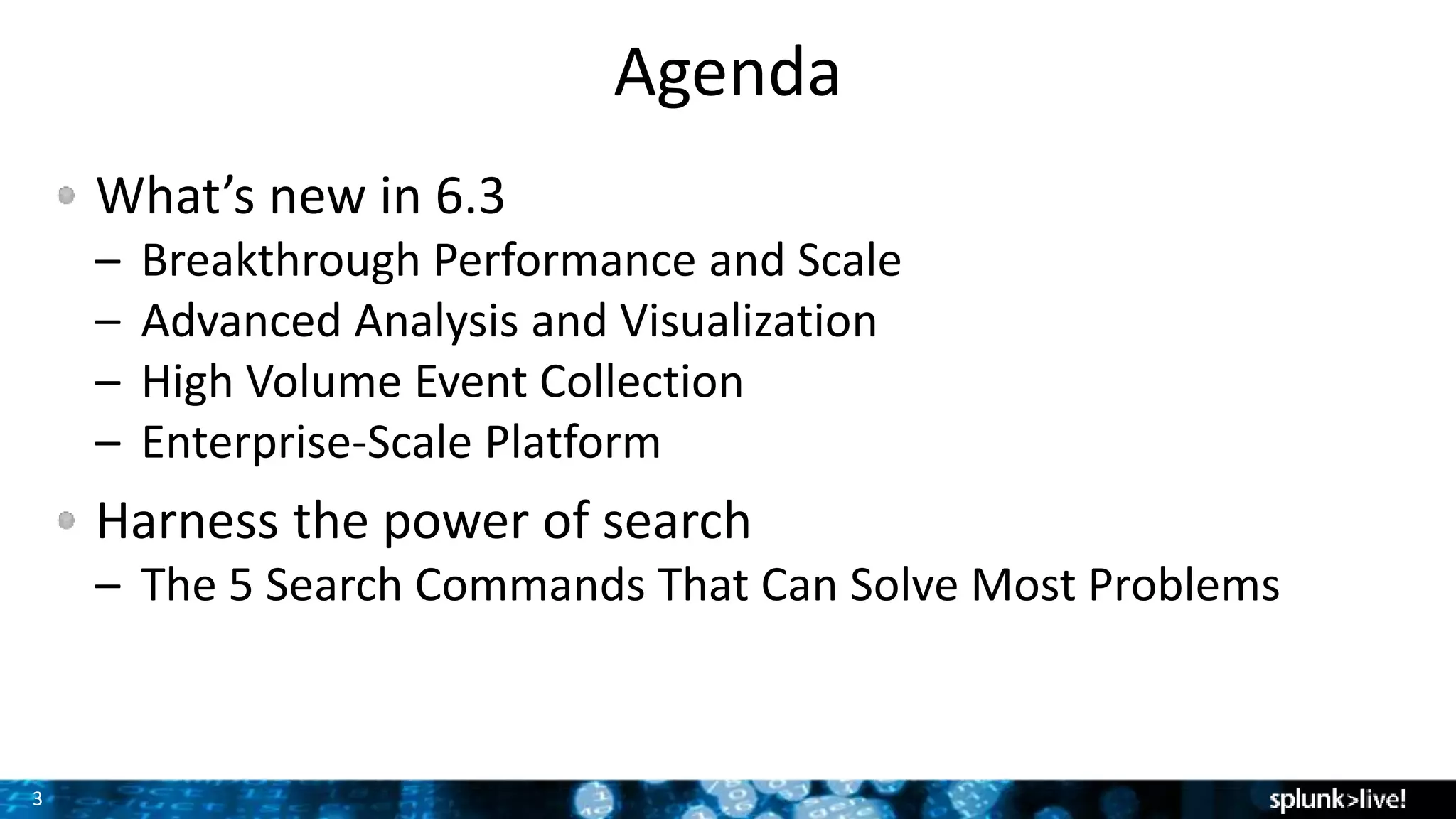 3
Agenda
What’s new in 6.3
– Breakthrough Performance and Scale
– Advanced Analysis and Visualization
– High Volume Event Collection
– Enterprise-Scale Platform
Harness the power of search
– The 5 Search Commands That Can Solve Most Problems
 