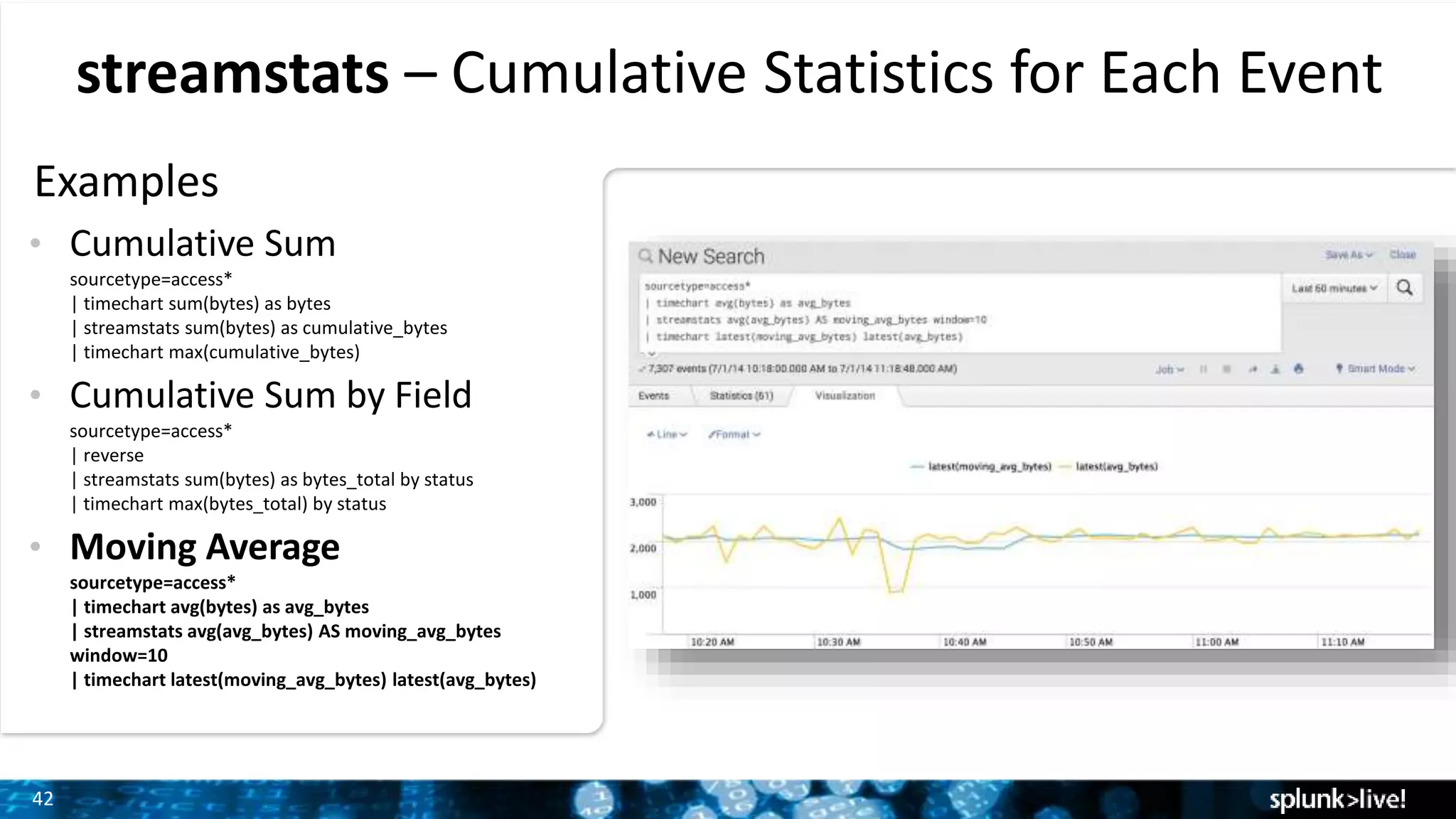 42
streamstats – Cumulative Statistics for Each Event
Examples
• Cumulative Sum
sourcetype=access*
| timechart sum(bytes) as bytes
| streamstats sum(bytes) as cumulative_bytes
| timechart max(cumulative_bytes)
• Cumulative Sum by Field
sourcetype=access*
| reverse
| streamstats sum(bytes) as bytes_total by status
| timechart max(bytes_total) by status
• Moving Average
sourcetype=access*
| timechart avg(bytes) as avg_bytes
| streamstats avg(avg_bytes) AS moving_avg_bytes
window=10
| timechart latest(moving_avg_bytes) latest(avg_bytes)
 