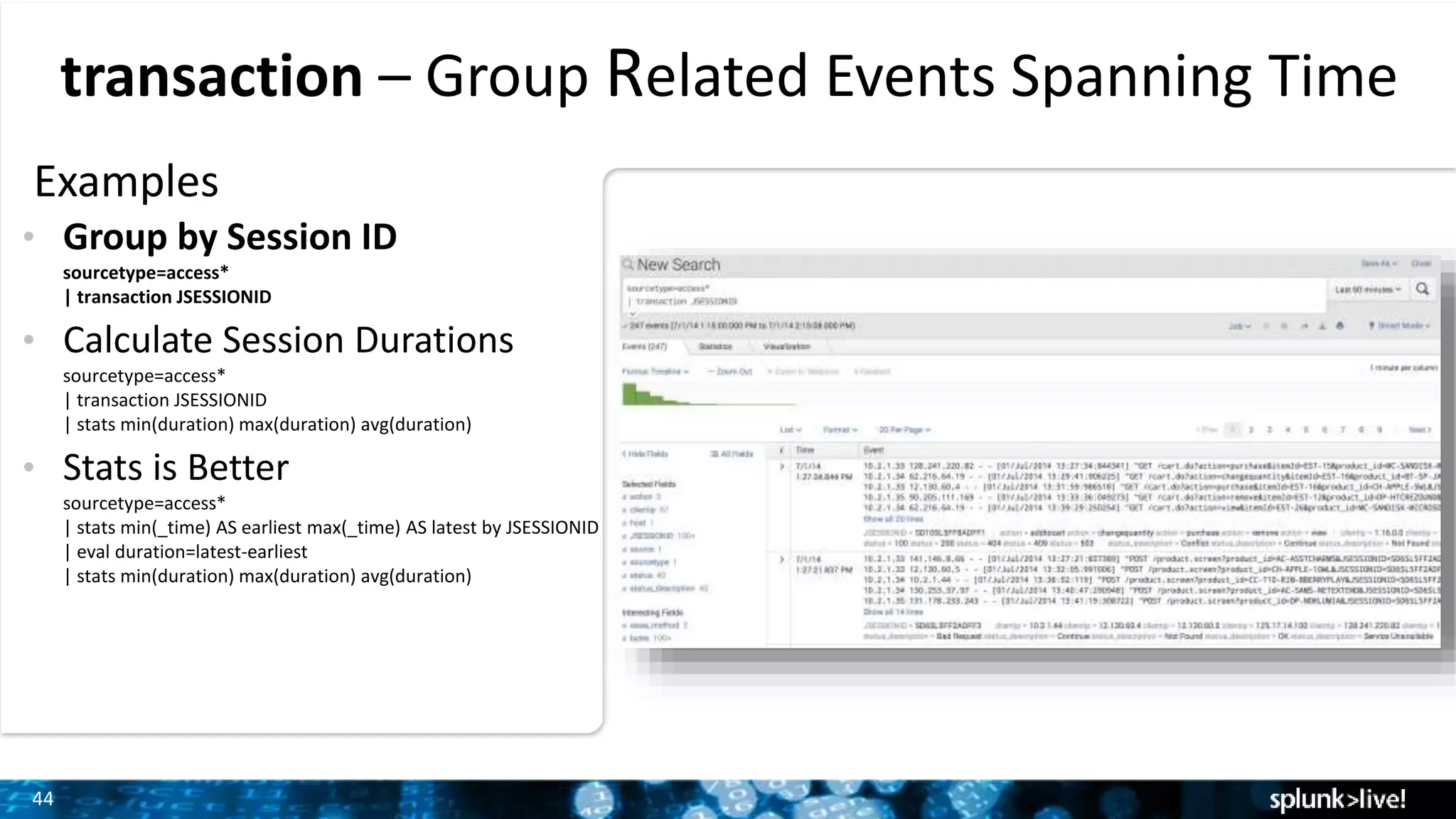 44
transaction – Group Related Events Spanning Time
Examples
• Group by Session ID
sourcetype=access*
| transaction JSESSIONID
• Calculate Session Durations
sourcetype=access*
| transaction JSESSIONID
| stats min(duration) max(duration) avg(duration)
• Stats is Better
sourcetype=access*
| stats min(_time) AS earliest max(_time) AS latest by JSESSIONID
| eval duration=latest-earliest
| stats min(duration) max(duration) avg(duration)
 