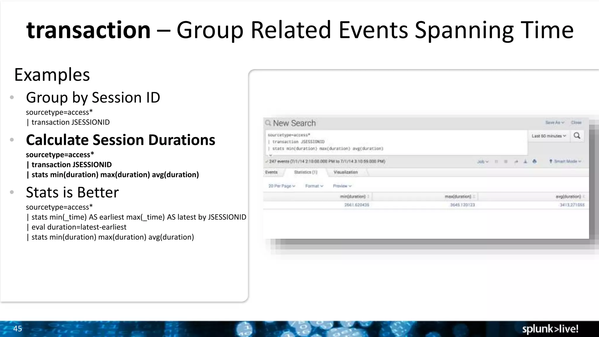 45
transaction – Group Related Events Spanning Time
Examples
• Group by Session ID
sourcetype=access*
| transaction JSESSIONID
• Calculate Session Durations
sourcetype=access*
| transaction JSESSIONID
| stats min(duration) max(duration) avg(duration)
• Stats is Better
sourcetype=access*
| stats min(_time) AS earliest max(_time) AS latest by JSESSIONID
| eval duration=latest-earliest
| stats min(duration) max(duration) avg(duration)
 