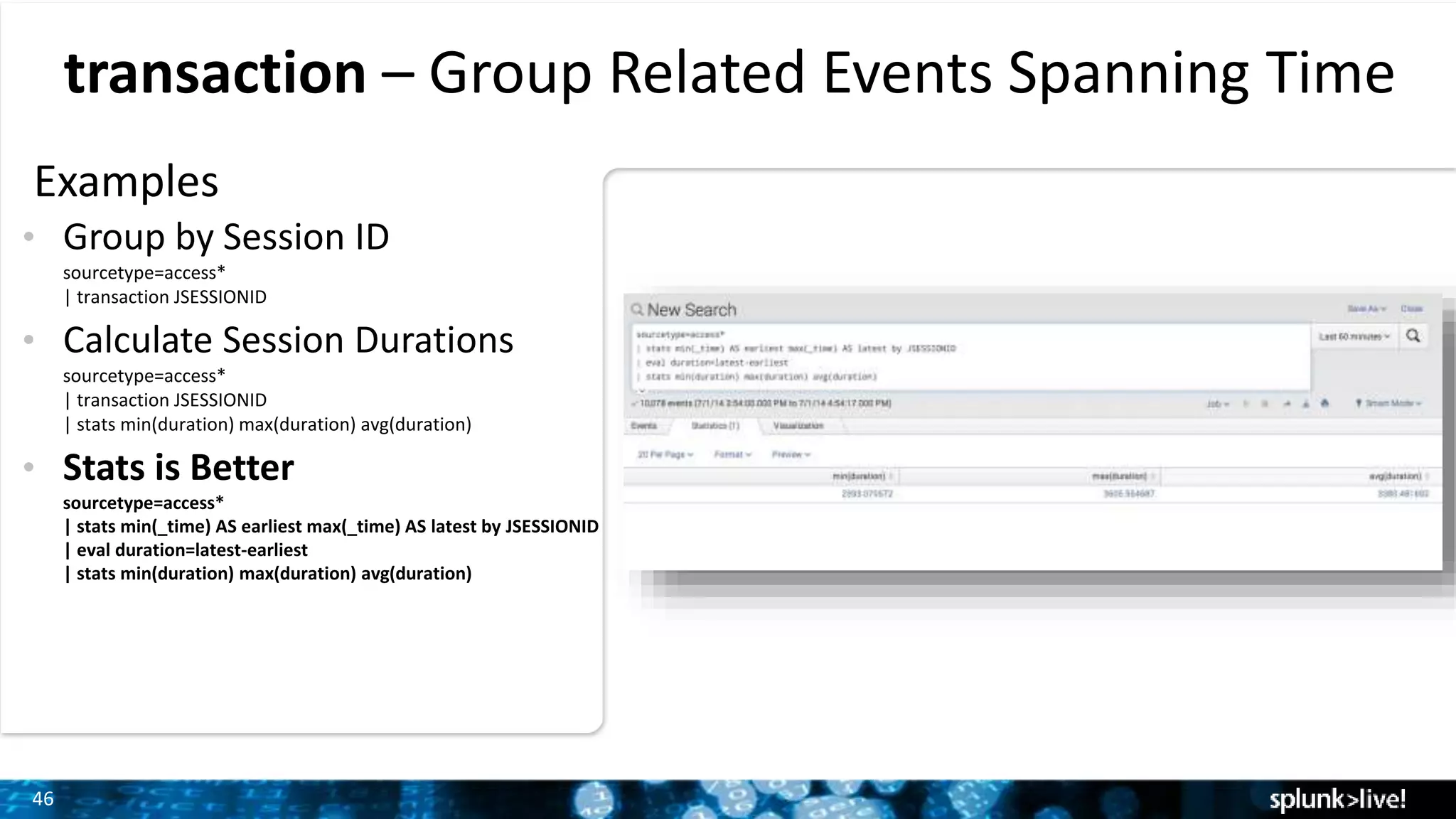 46
transaction – Group Related Events Spanning Time
Examples
• Group by Session ID
sourcetype=access*
| transaction JSESSIONID
• Calculate Session Durations
sourcetype=access*
| transaction JSESSIONID
| stats min(duration) max(duration) avg(duration)
• Stats is Better
sourcetype=access*
| stats min(_time) AS earliest max(_time) AS latest by JSESSIONID
| eval duration=latest-earliest
| stats min(duration) max(duration) avg(duration)
 