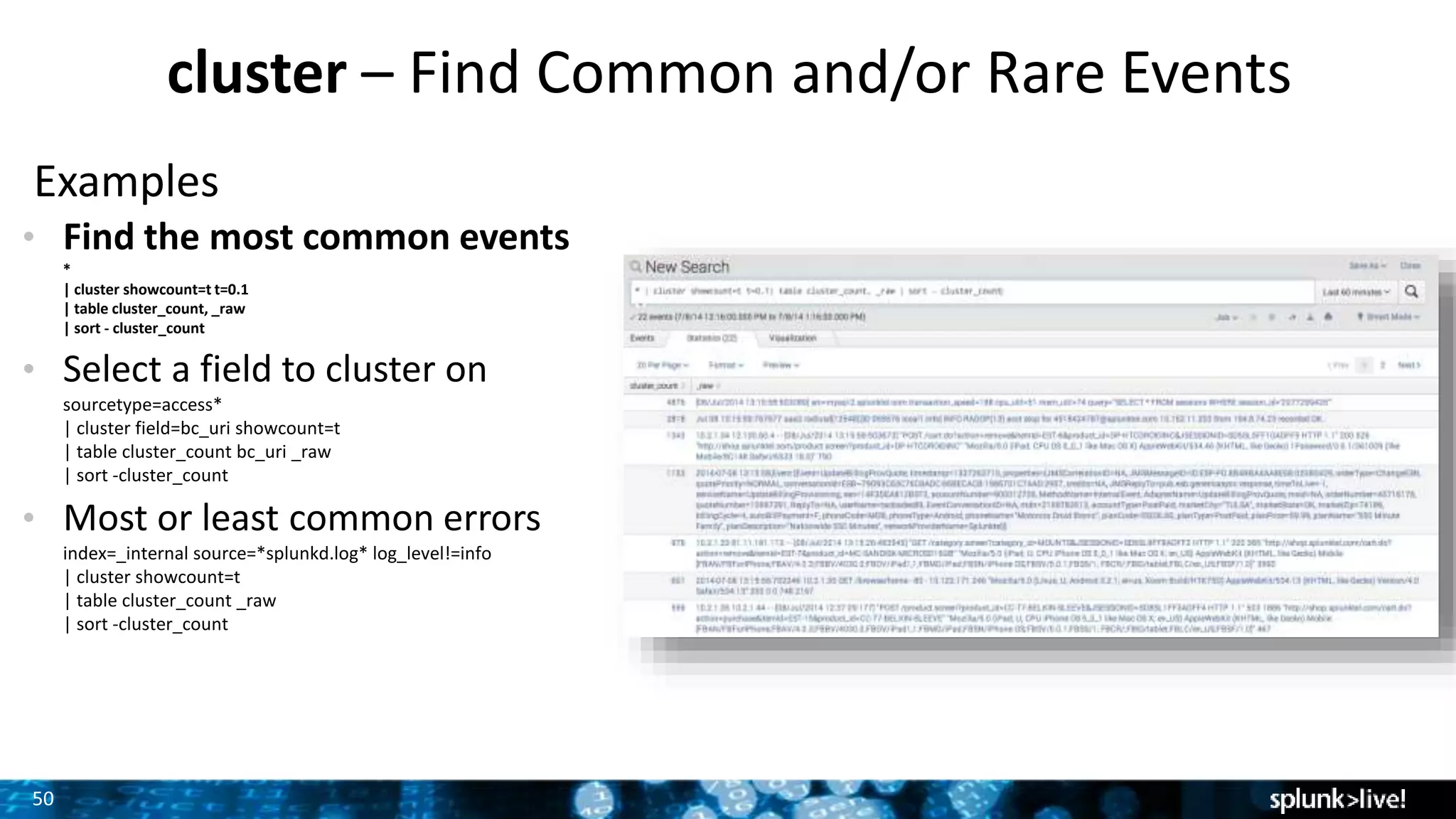 50
cluster – Find Common and/or Rare Events
Examples
• Find the most common events
*
| cluster showcount=t t=0.1
| table cluster_count, _raw
| sort - cluster_count
• Select a field to cluster on
sourcetype=access*
| cluster field=bc_uri showcount=t
| table cluster_count bc_uri _raw
| sort -cluster_count
• Most or least common errors
index=_internal source=*splunkd.log* log_level!=info
| cluster showcount=t
| table cluster_count _raw
| sort -cluster_count
 