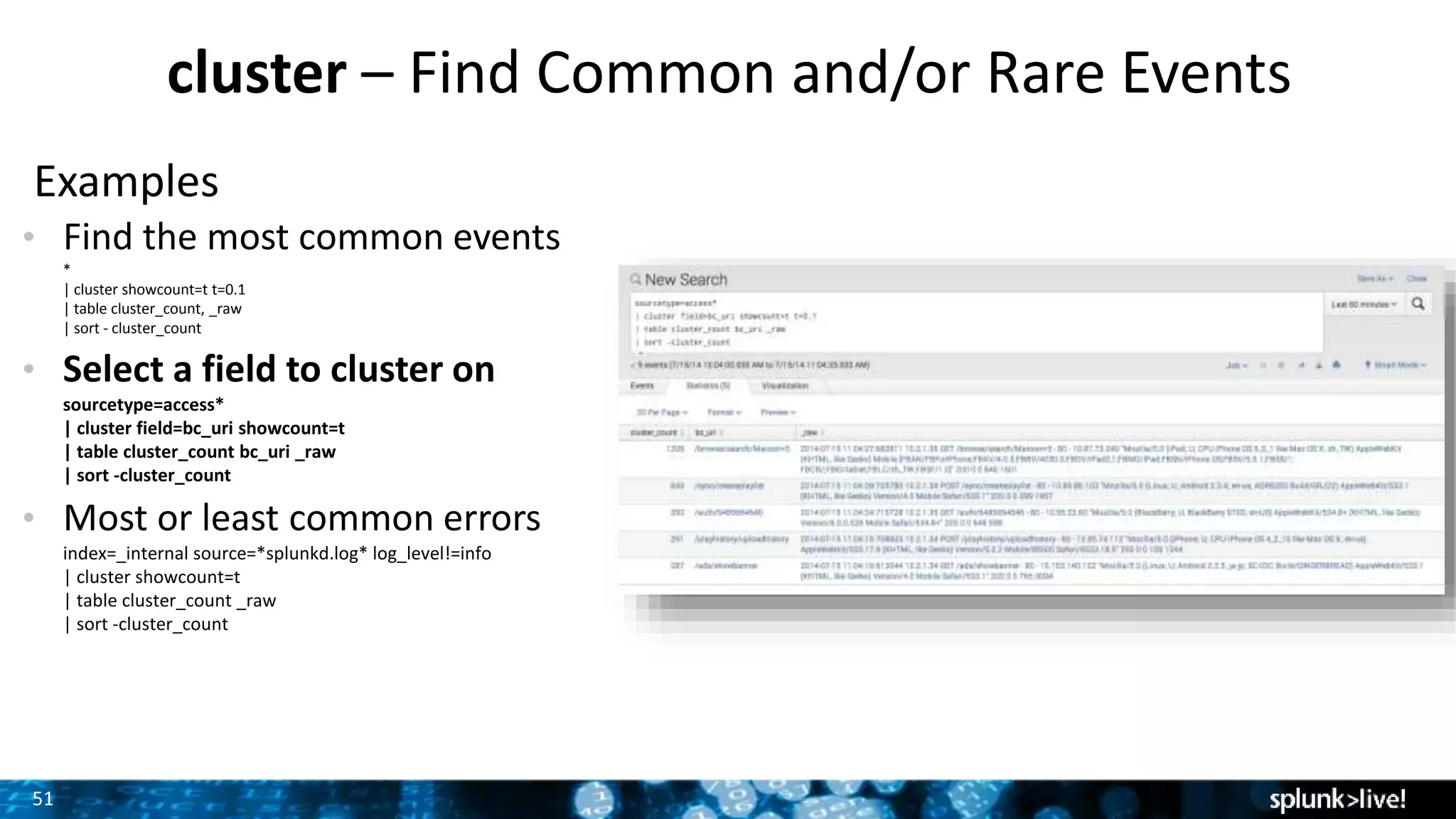 51
cluster – Find Common and/or Rare Events
Examples
• Find the most common events
*
| cluster showcount=t t=0.1
| table cluster_count, _raw
| sort - cluster_count
• Select a field to cluster on
sourcetype=access*
| cluster field=bc_uri showcount=t
| table cluster_count bc_uri _raw
| sort -cluster_count
• Most or least common errors
index=_internal source=*splunkd.log* log_level!=info
| cluster showcount=t
| table cluster_count _raw
| sort -cluster_count
 