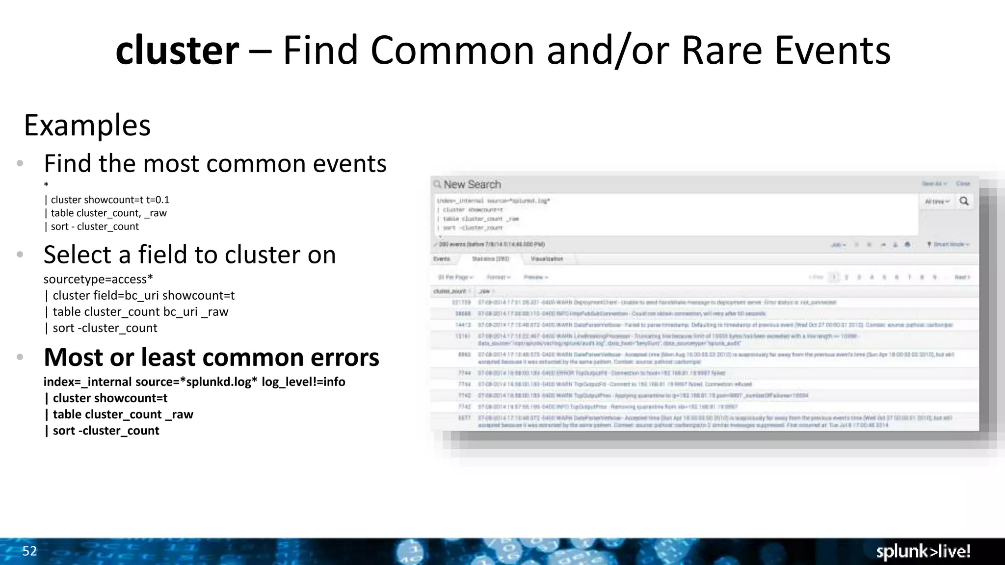 52
cluster – Find Common and/or Rare Events
Examples
• Find the most common events
*
| cluster showcount=t t=0.1
| table cluster_count, _raw
| sort - cluster_count
• Select a field to cluster on
sourcetype=access*
| cluster field=bc_uri showcount=t
| table cluster_count bc_uri _raw
| sort -cluster_count
• Most or least common errors
index=_internal source=*splunkd.log* log_level!=info
| cluster showcount=t
| table cluster_count _raw
| sort -cluster_count
 