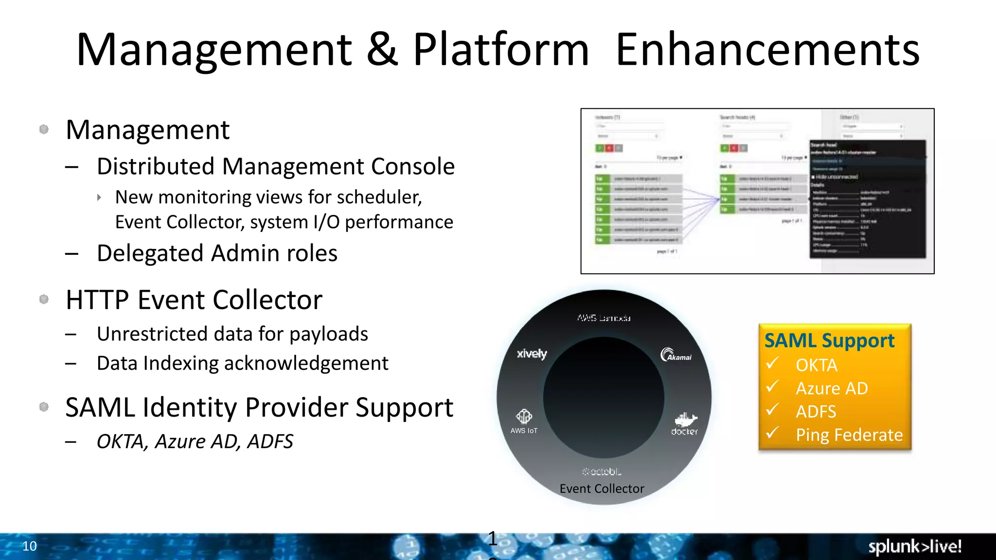10
Management & Platform Enhancements
Management
– Distributed Management Console
 New monitoring views for scheduler,
Event Collector, system I/O performance
– Delegated Admin roles
HTTP Event Collector
– Unrestricted data for payloads
– Data Indexing acknowledgement
SAML Identity Provider Support
– OKTA, Azure AD, ADFS
1
SAML Support
 OKTA
 Azure AD
 ADFS
 Ping FederateAWS IoT
Event Collector
 