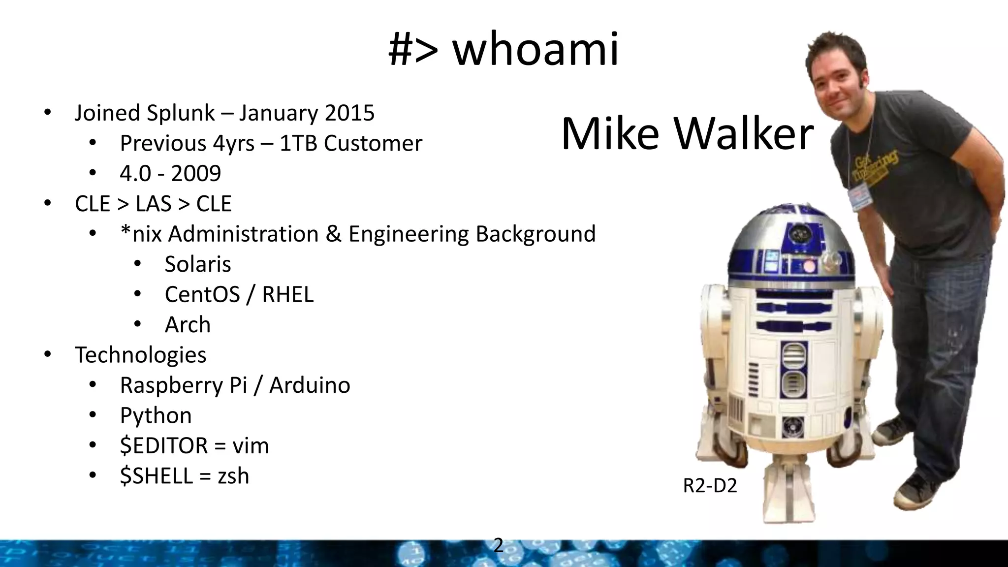 #> whoami
2
Mike Walker
R2-D2
• Joined Splunk – January 2015
• Previous 4yrs – 1TB Customer
• 4.0 - 2009
• CLE > LAS > CLE
• *nix Administration & Engineering Background
• Solaris
• CentOS / RHEL
• Arch
• Technologies
• Raspberry Pi / Arduino
• Python
• $EDITOR = vim
• $SHELL = zsh
 
