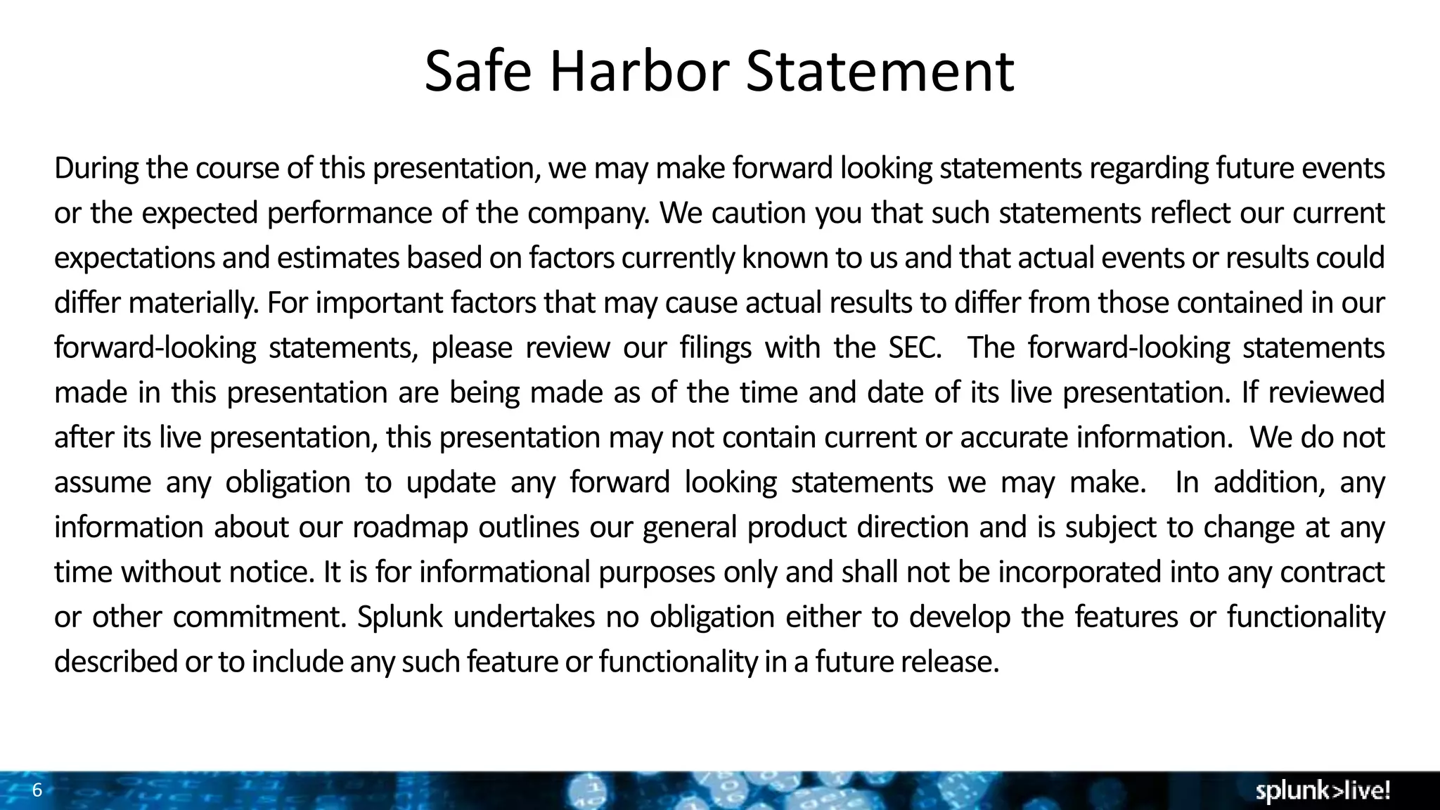 6
Safe Harbor Statement
During the course of this presentation,we may make forward looking statements regarding future events
or the expected performance of the company. We caution you that such statements reflect our current
expectations and estimates based on factors currently known to us and that actual events or results could
differ materially. For important factors that may cause actual results to differ from those contained in our
forward-looking statements, please review our filings with the SEC. The forward-looking statements
made in this presentation are being made as of the time and date of its live presentation. If reviewed
after its live presentation, this presentation may not contain current or accurate information. We do not
assume any obligation to update any forward looking statements we may make. In addition, any
information about our roadmap outlines our general product direction and is subject to change at any
time without notice. It is for informational purposes only and shall not be incorporated into any contract
or other commitment. Splunk undertakes no obligation either to develop the features or functionality
described orto includeany suchfeatureor functionalityina futurerelease.
 